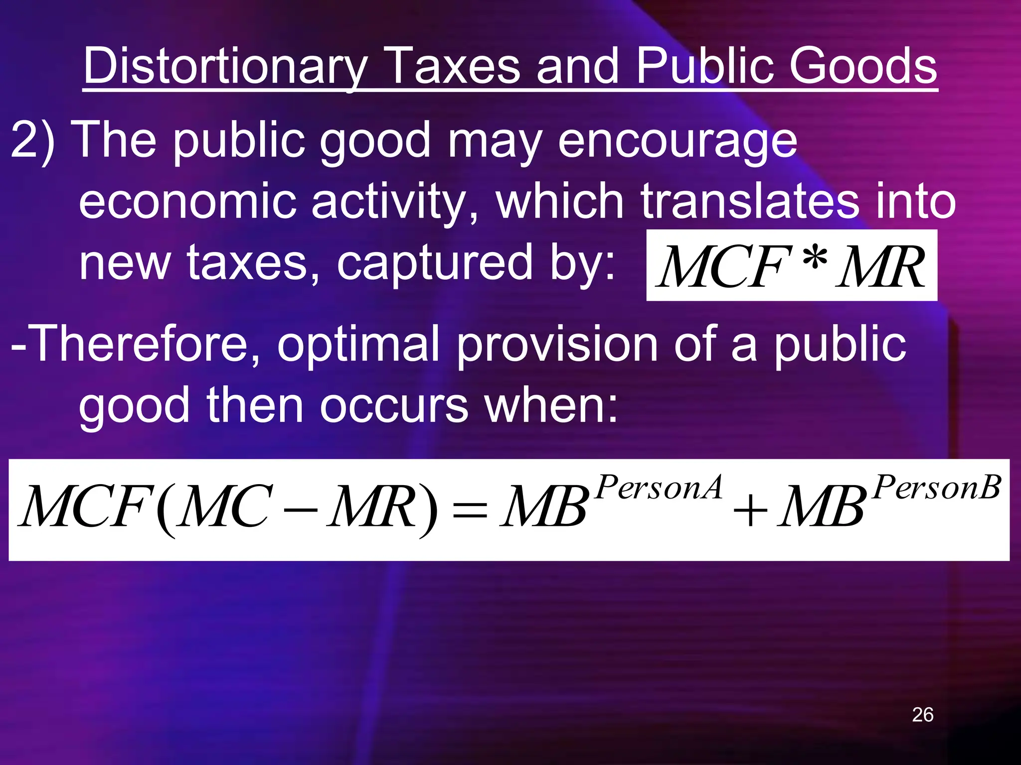26
Distortionary Taxes and Public Goods
2) The public good may encourage
economic activity, which translates into
new taxes, captured by: MR
MCF *
-Therefore, optimal provision of a public
good then occurs when:
PersonB
PersonA
MB
MB
MR
MC
MCF 

 )
(
 