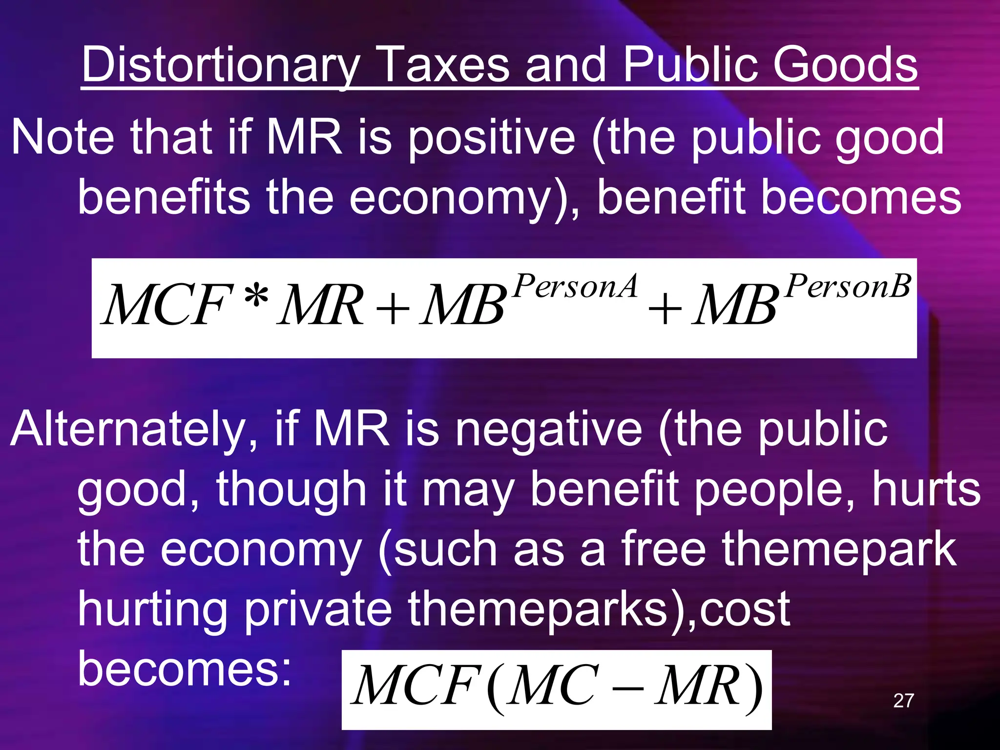 27
Distortionary Taxes and Public Goods
Note that if MR is positive (the public good
benefits the economy), benefit becomes
PersonB
PersonA
MB
MB
MR
MCF 

*
Alternately, if MR is negative (the public
good, though it may benefit people, hurts
the economy (such as a free themepark
hurting private themeparks),cost
becomes: )
( MR
MC
MCF 
 