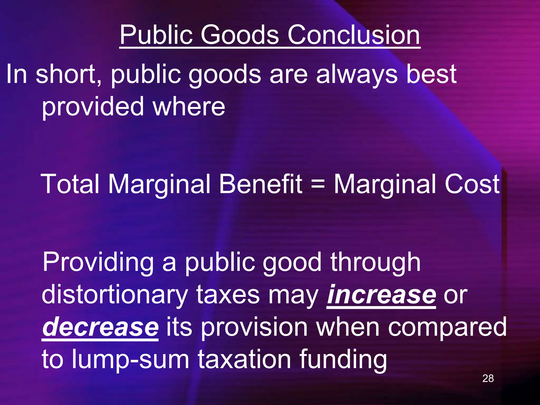 28
Public Goods Conclusion
In short, public goods are always best
provided where
Total Marginal Benefit = Marginal Cost
Providing a public good through
distortionary taxes may increase or
decrease its provision when compared
to lump-sum taxation funding
 