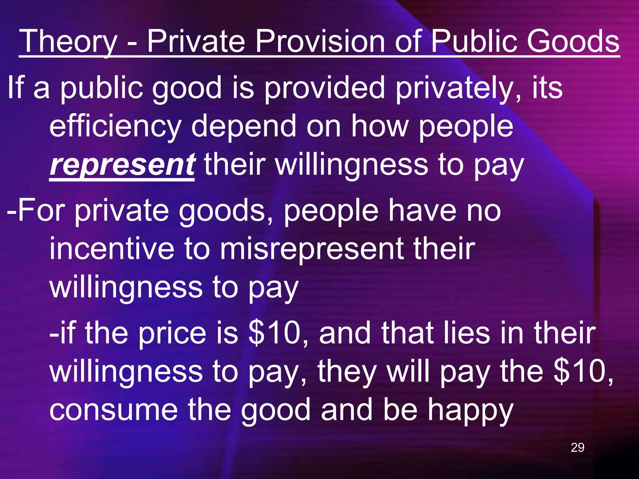 29
Theory - Private Provision of Public Goods
If a public good is provided privately, its
efficiency depend on how people
represent their willingness to pay
-For private goods, people have no
incentive to misrepresent their
willingness to pay
-if the price is $10, and that lies in their
willingness to pay, they will pay the $10,
consume the good and be happy
 
