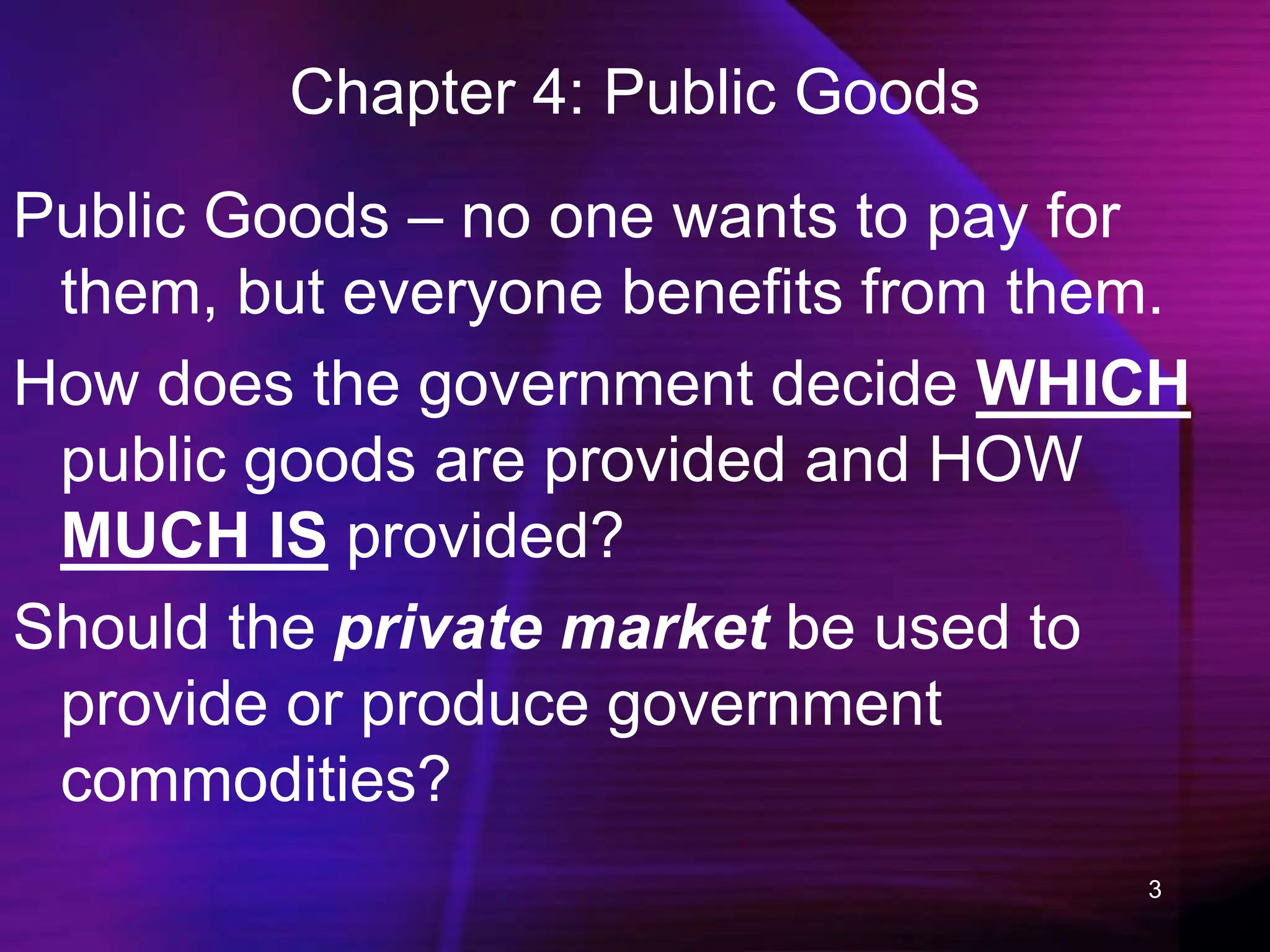 3
Chapter 4: Public Goods
Public Goods – no one wants to pay for
them, but everyone benefits from them.
How does the government decide WHICH
public goods are provided and HOW
MUCH IS provided?
Should the private market be used to
provide or produce government
commodities?
 