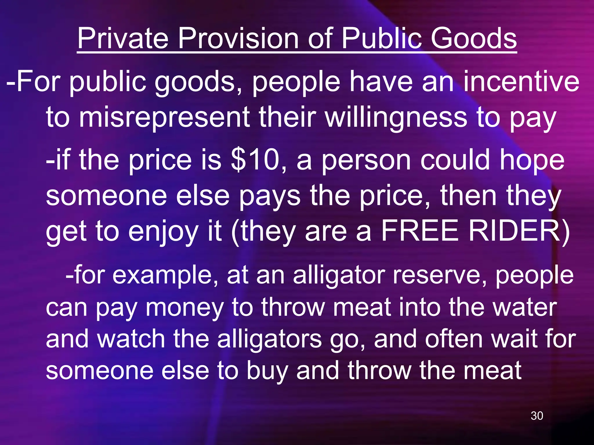 30
Private Provision of Public Goods
-For public goods, people have an incentive
to misrepresent their willingness to pay
-if the price is $10, a person could hope
someone else pays the price, then they
get to enjoy it (they are a FREE RIDER)
-for example, at an alligator reserve, people
can pay money to throw meat into the water
and watch the alligators go, and often wait for
someone else to buy and throw the meat
 