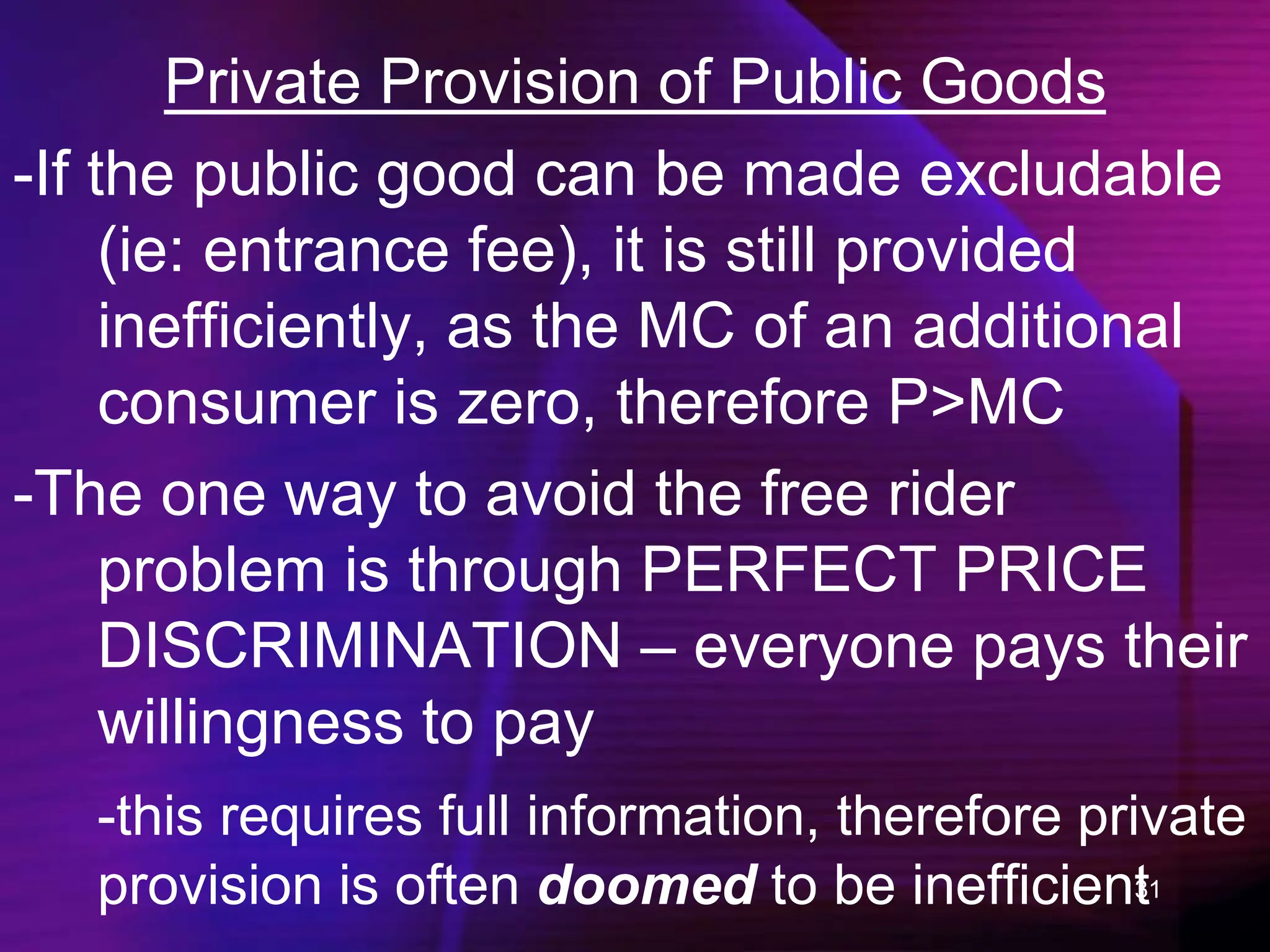 31
Private Provision of Public Goods
-If the public good can be made excludable
(ie: entrance fee), it is still provided
inefficiently, as the MC of an additional
consumer is zero, therefore P>MC
-The one way to avoid the free rider
problem is through PERFECT PRICE
DISCRIMINATION – everyone pays their
willingness to pay
-this requires full information, therefore private
provision is often doomed to be inefficient
 