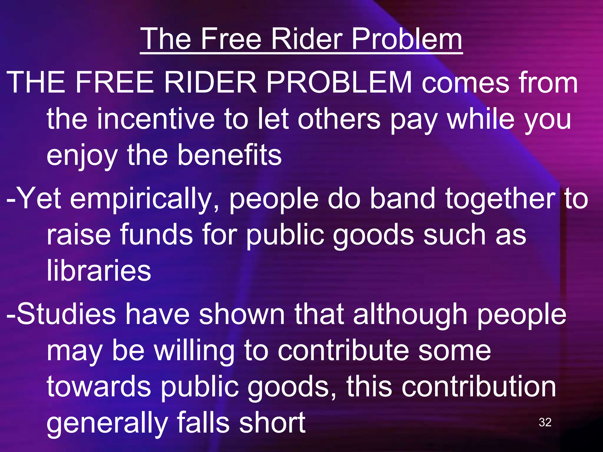 32
The Free Rider Problem
THE FREE RIDER PROBLEM comes from
the incentive to let others pay while you
enjoy the benefits
-Yet empirically, people do band together to
raise funds for public goods such as
libraries
-Studies have shown that although people
may be willing to contribute some
towards public goods, this contribution
generally falls short
 