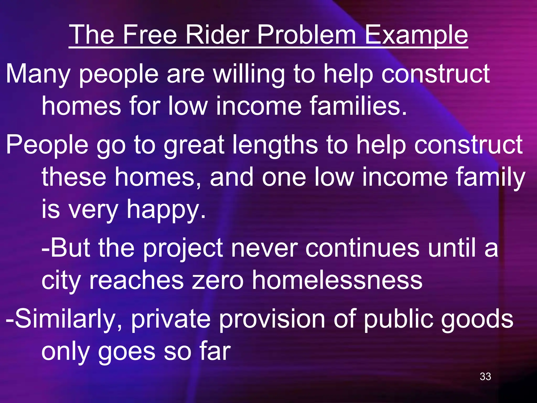 33
The Free Rider Problem Example
Many people are willing to help construct
homes for low income families.
People go to great lengths to help construct
these homes, and one low income family
is very happy.
-But the project never continues until a
city reaches zero homelessness
-Similarly, private provision of public goods
only goes so far
 