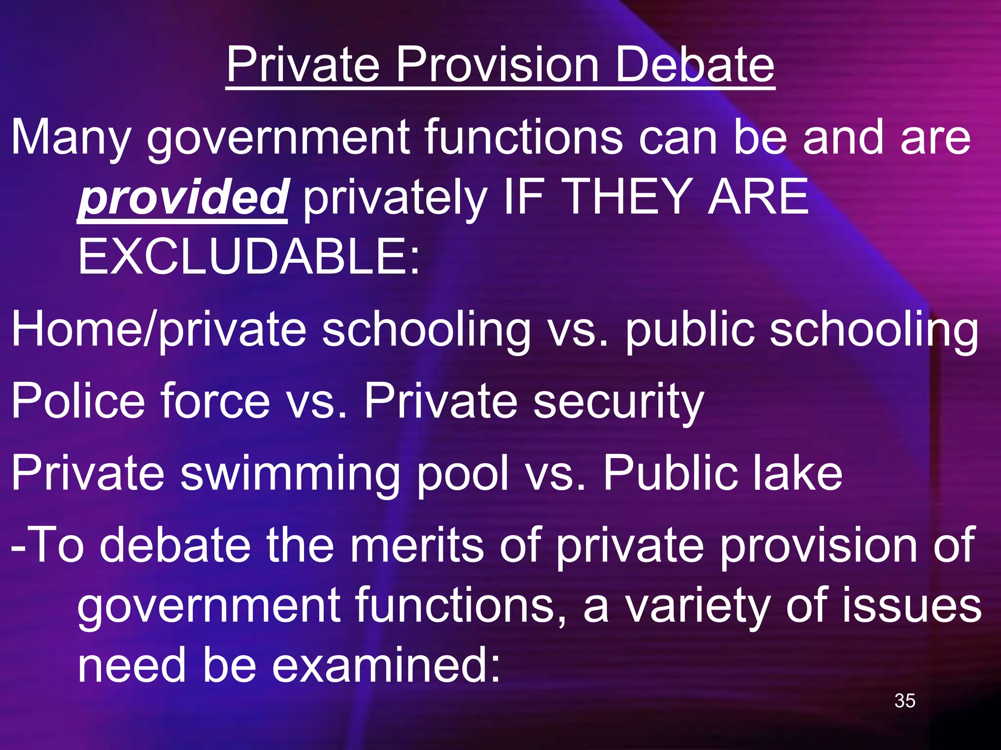 35
Private Provision Debate
Many government functions can be and are
provided privately IF THEY ARE
EXCLUDABLE:
Home/private schooling vs. public schooling
Police force vs. Private security
Private swimming pool vs. Public lake
-To debate the merits of private provision of
government functions, a variety of issues
need be examined:
 
