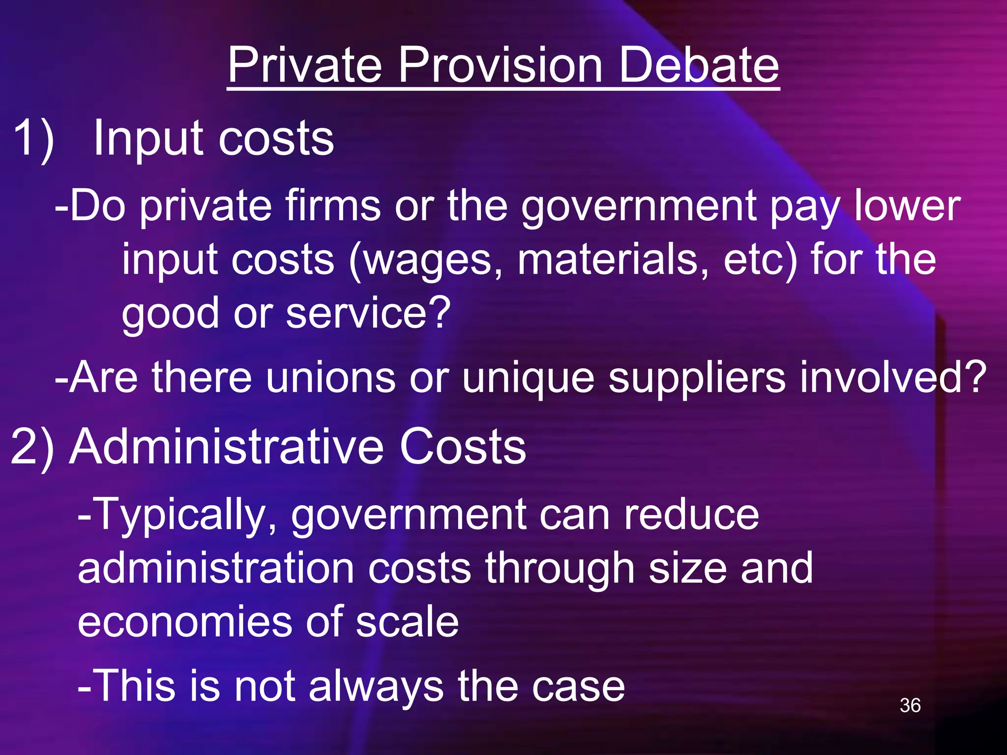 36
Private Provision Debate
1) Input costs
-Do private firms or the government pay lower
input costs (wages, materials, etc) for the
good or service?
-Are there unions or unique suppliers involved?
2) Administrative Costs
-Typically, government can reduce
administration costs through size and
economies of scale
-This is not always the case
 
