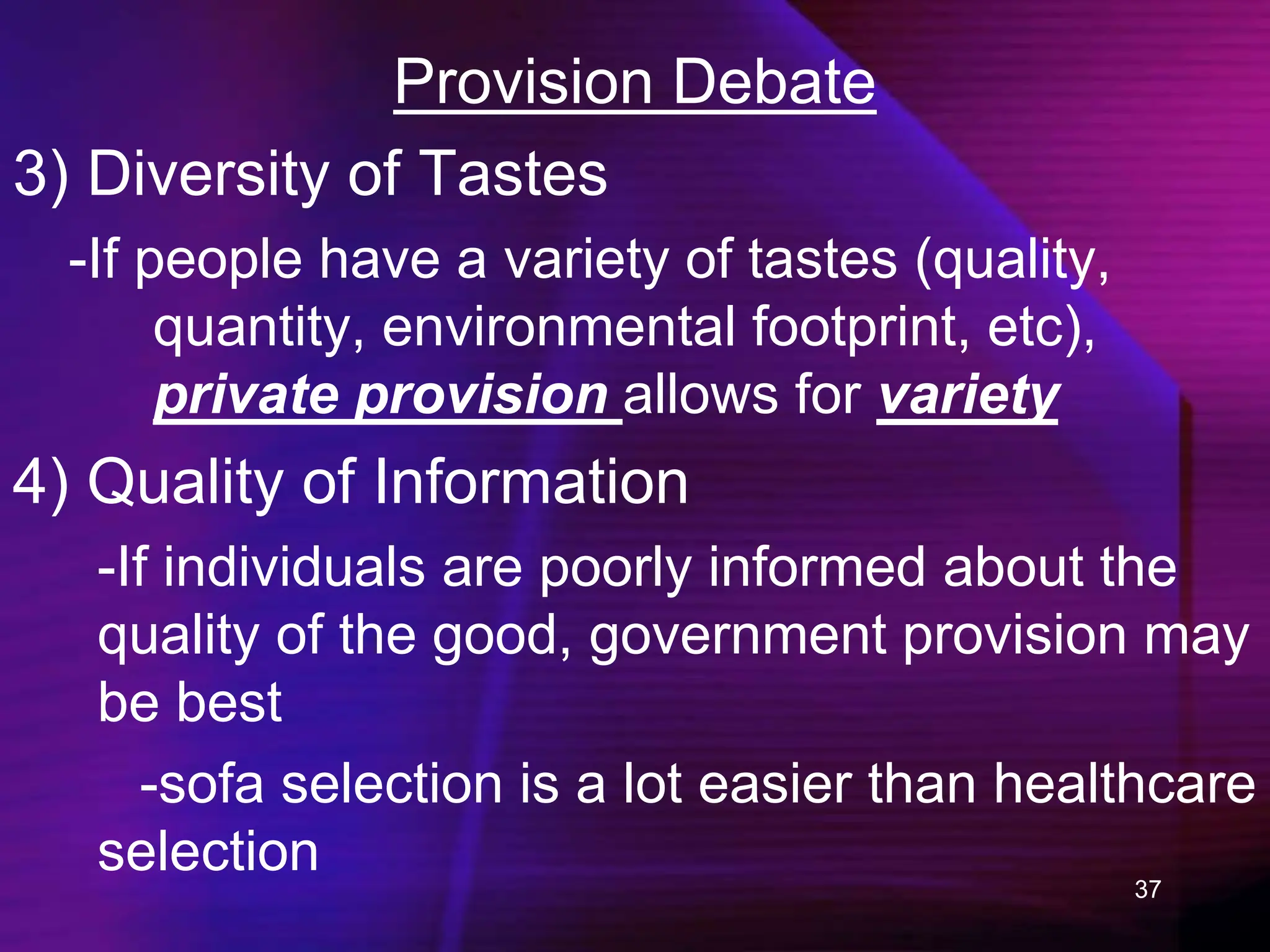 37
Provision Debate
3) Diversity of Tastes
-If people have a variety of tastes (quality,
quantity, environmental footprint, etc),
private provision allows for variety
4) Quality of Information
-If individuals are poorly informed about the
quality of the good, government provision may
be best
-sofa selection is a lot easier than healthcare
selection
 