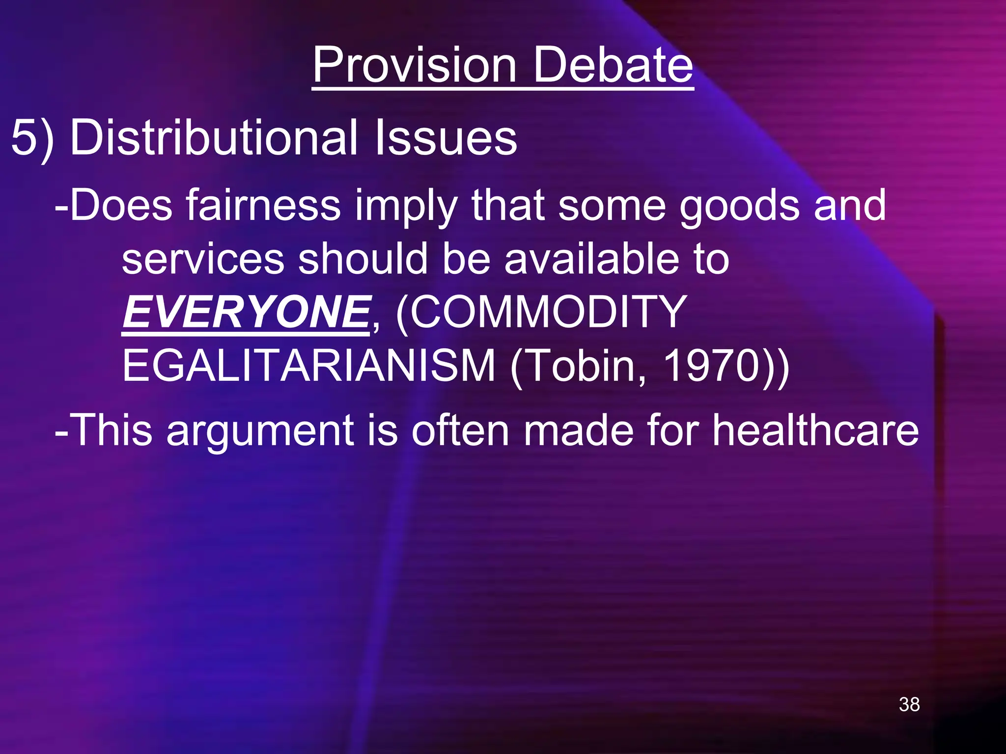 38
Provision Debate
5) Distributional Issues
-Does fairness imply that some goods and
services should be available to
EVERYONE, (COMMODITY
EGALITARIANISM (Tobin, 1970))
-This argument is often made for healthcare
 