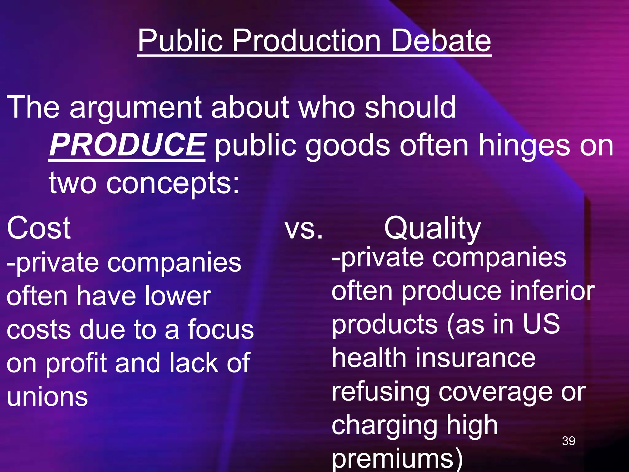 39
Public Production Debate
The argument about who should
PRODUCE public goods often hinges on
two concepts:
Cost vs. Quality
-private companies
often have lower
costs due to a focus
on profit and lack of
unions
-private companies
often produce inferior
products (as in US
health insurance
refusing coverage or
charging high
premiums)
 