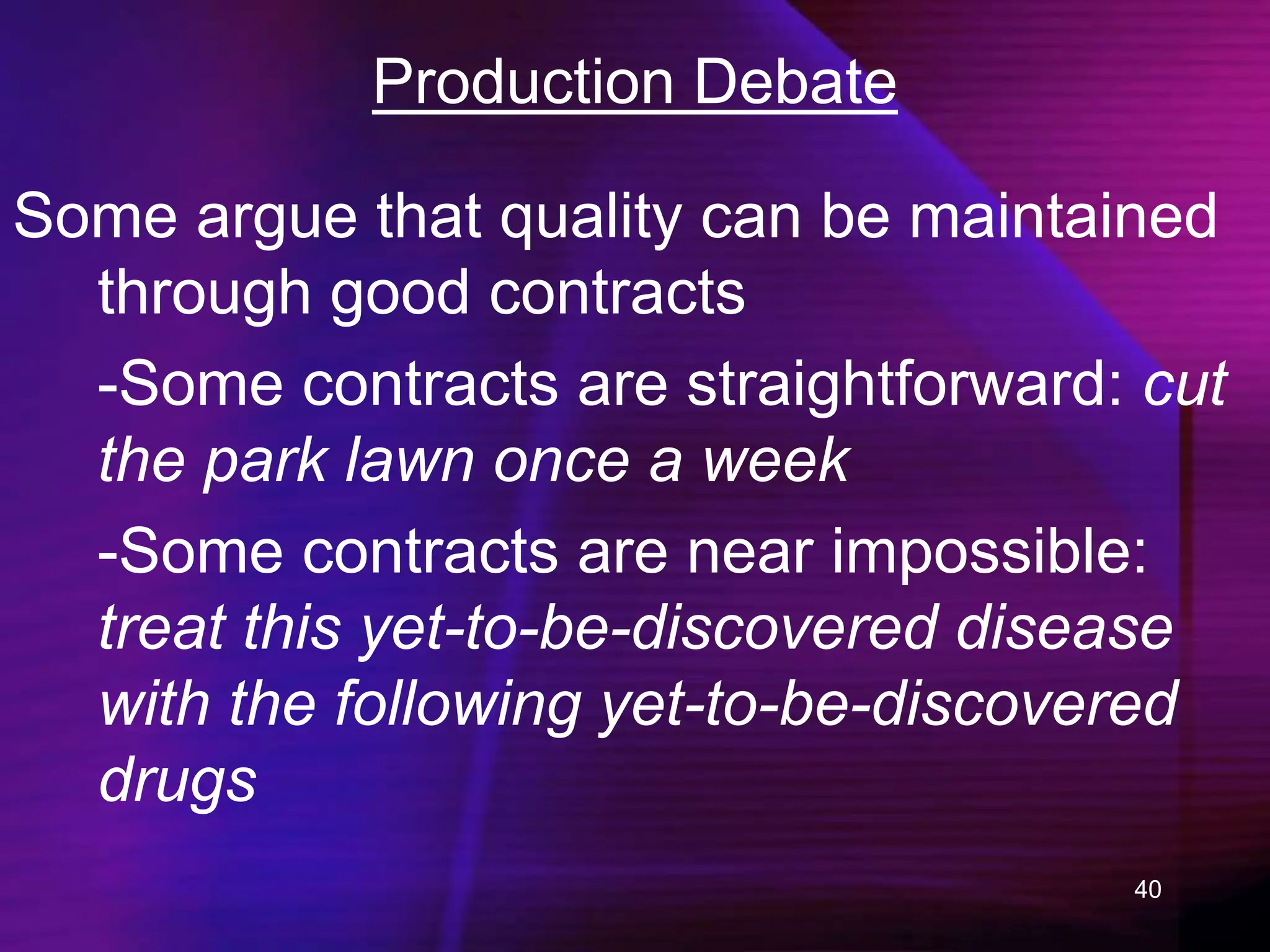 40
Production Debate
Some argue that quality can be maintained
through good contracts
-Some contracts are straightforward: cut
the park lawn once a week
-Some contracts are near impossible:
treat this yet-to-be-discovered disease
with the following yet-to-be-discovered
drugs
 