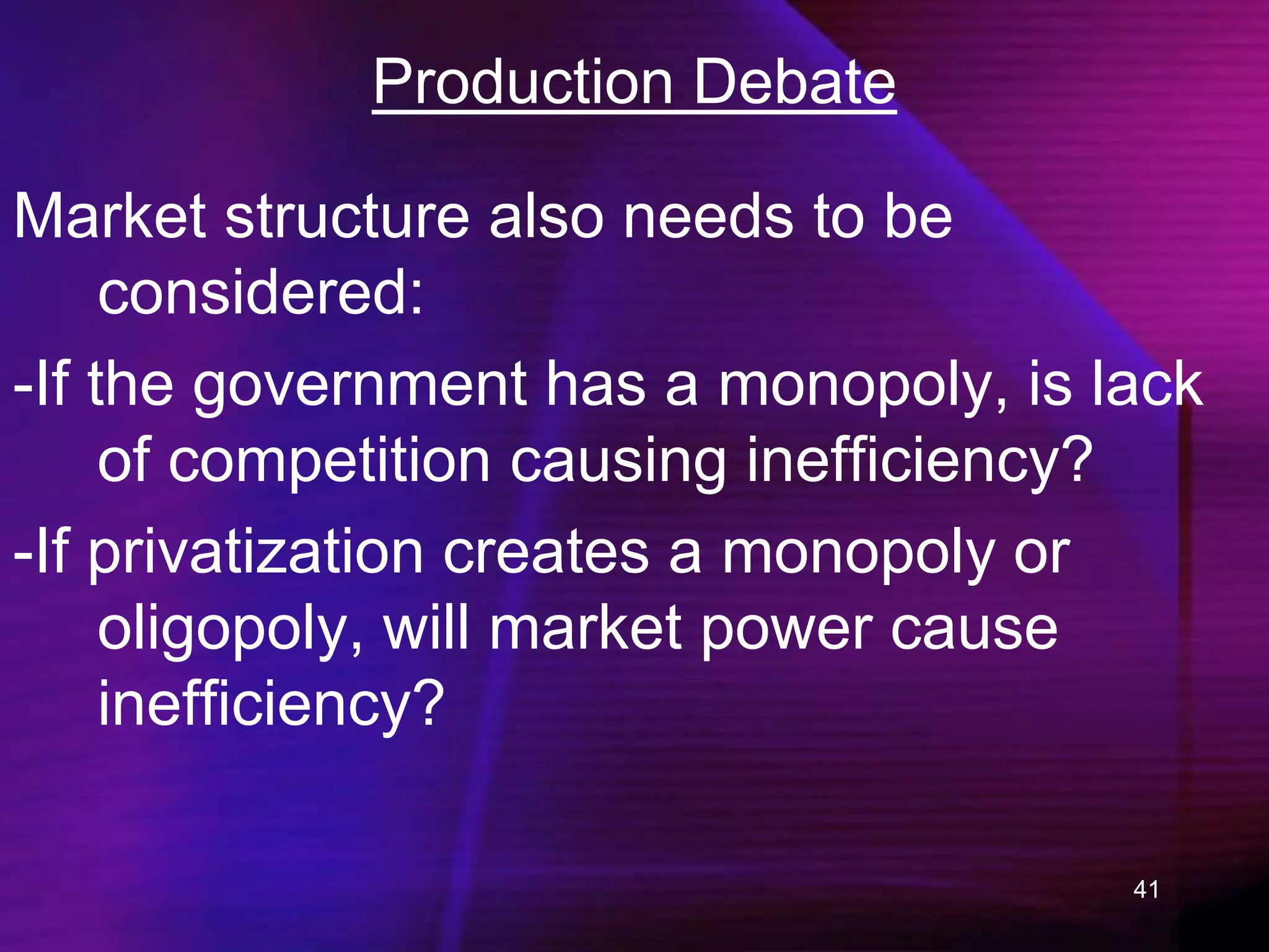 41
Production Debate
Market structure also needs to be
considered:
-If the government has a monopoly, is lack
of competition causing inefficiency?
-If privatization creates a monopoly or
oligopoly, will market power cause
inefficiency?
 
