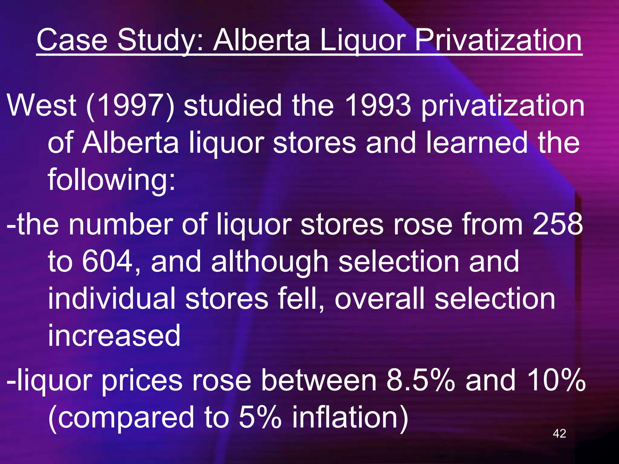 42
Case Study: Alberta Liquor Privatization
West (1997) studied the 1993 privatization
of Alberta liquor stores and learned the
following:
-the number of liquor stores rose from 258
to 604, and although selection and
individual stores fell, overall selection
increased
-liquor prices rose between 8.5% and 10%
(compared to 5% inflation)
 