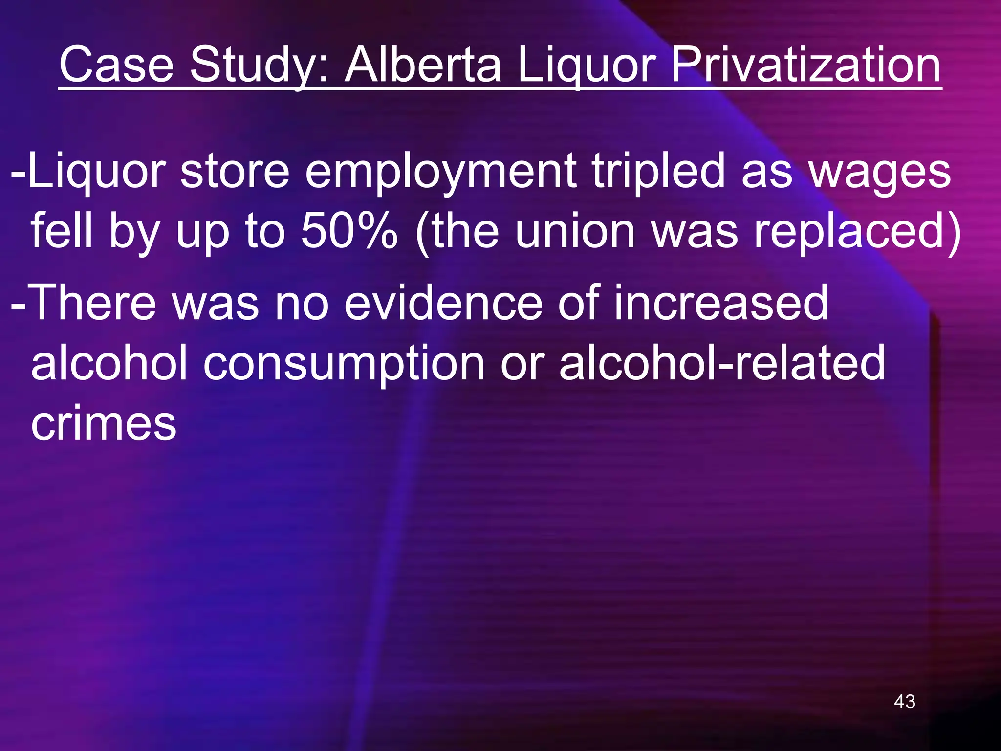 43
Case Study: Alberta Liquor Privatization
-Liquor store employment tripled as wages
fell by up to 50% (the union was replaced)
-There was no evidence of increased
alcohol consumption or alcohol-related
crimes
 