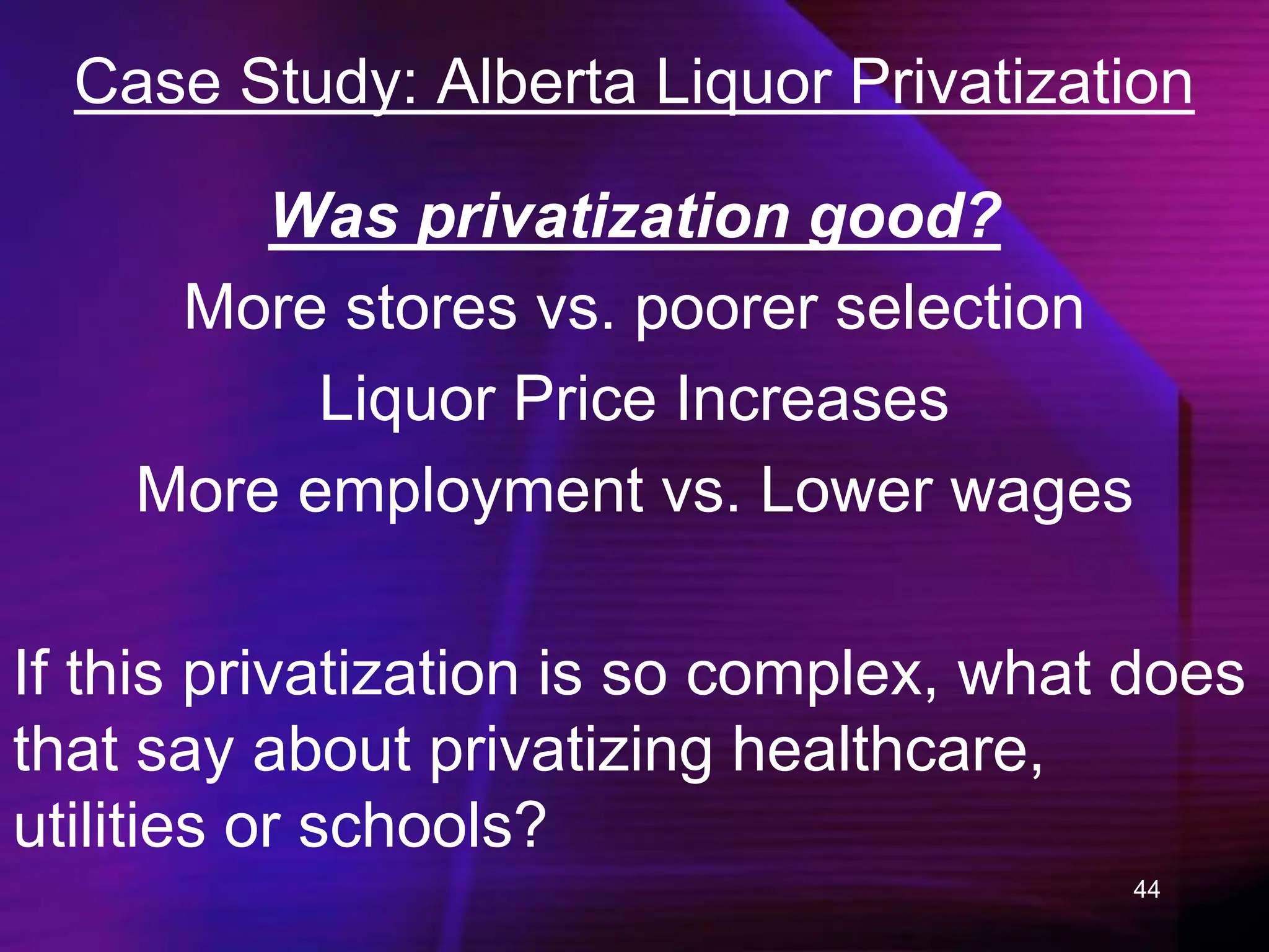 44
Case Study: Alberta Liquor Privatization
Was privatization good?
More stores vs. poorer selection
Liquor Price Increases
More employment vs. Lower wages
If this privatization is so complex, what does
that say about privatizing healthcare,
utilities or schools?
 