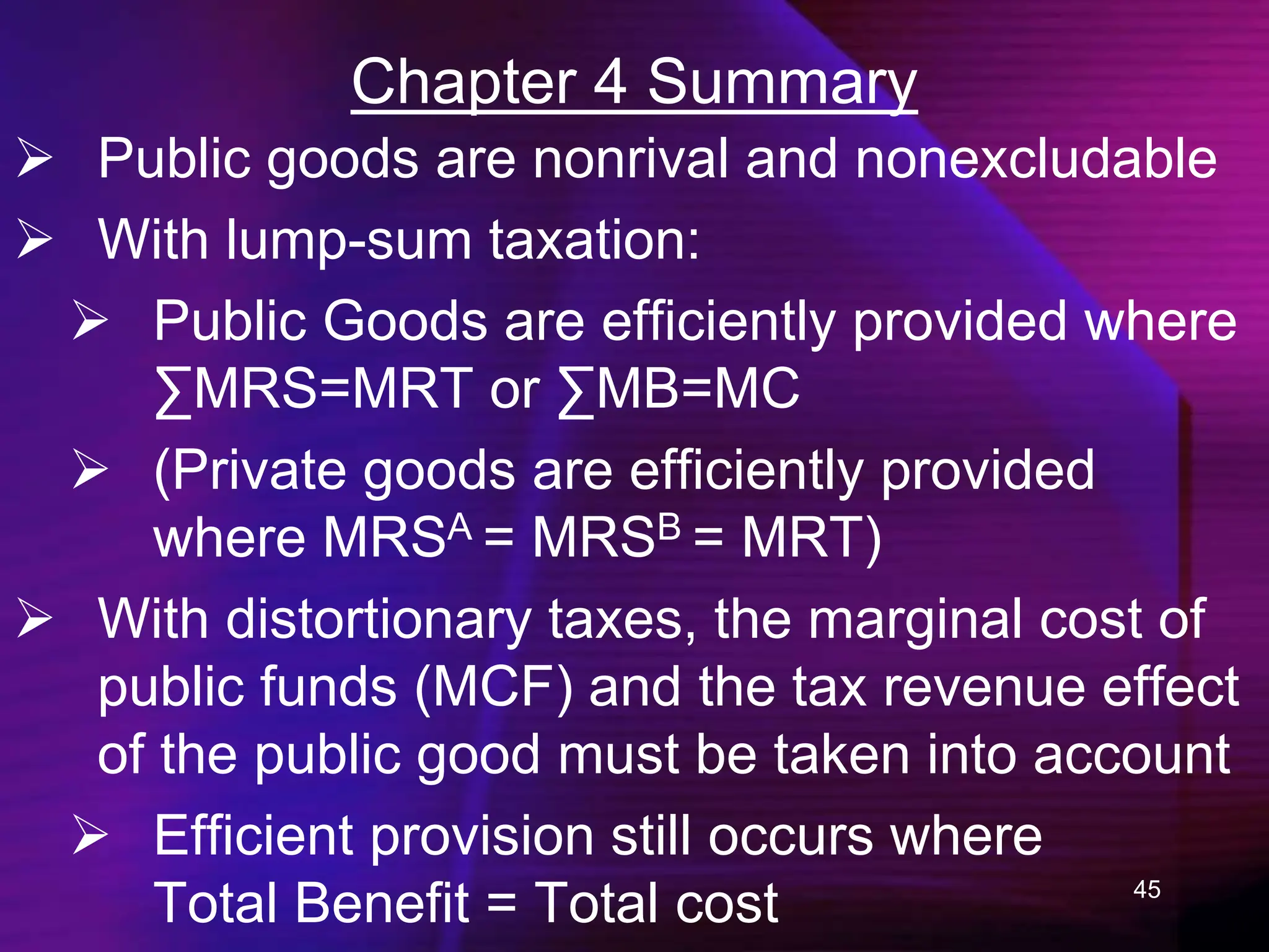 45
Chapter 4 Summary
 Public goods are nonrival and nonexcludable
 With lump-sum taxation:
 Public Goods are efficiently provided where
∑MRS=MRT or ∑MB=MC
 (Private goods are efficiently provided
where MRSA = MRSB = MRT)
 With distortionary taxes, the marginal cost of
public funds (MCF) and the tax revenue effect
of the public good must be taken into account
 Efficient provision still occurs where
Total Benefit = Total cost
 