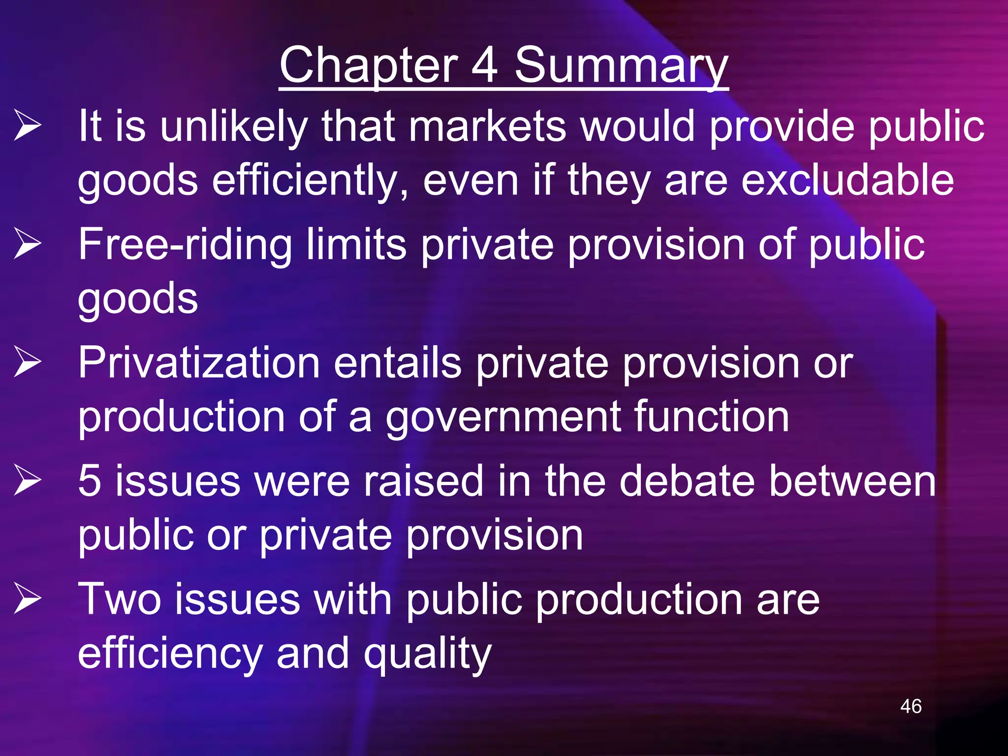 46
Chapter 4 Summary
 It is unlikely that markets would provide public
goods efficiently, even if they are excludable
 Free-riding limits private provision of public
goods
 Privatization entails private provision or
production of a government function
 5 issues were raised in the debate between
public or private provision
 Two issues with public production are
efficiency and quality
 