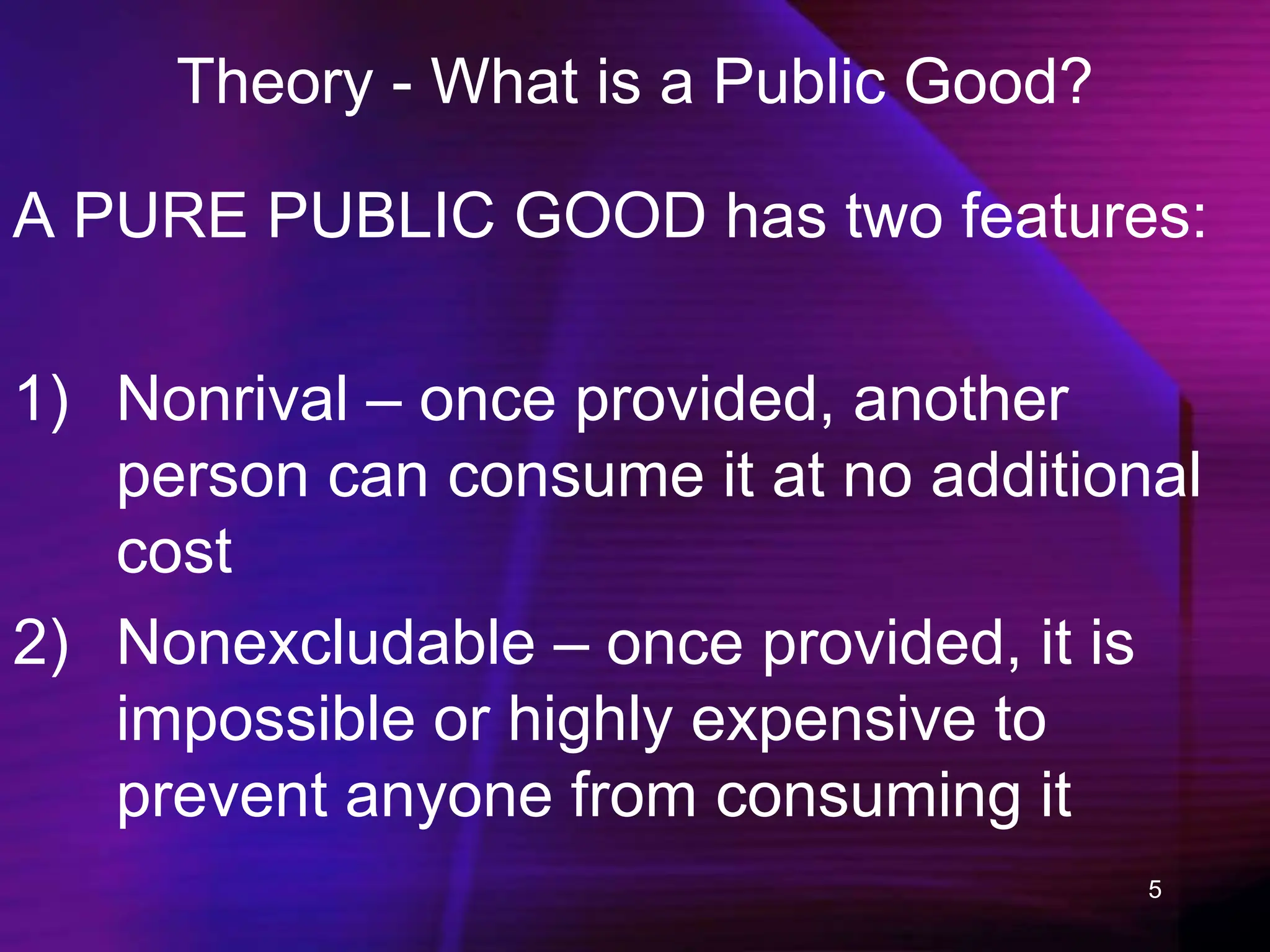 5
Theory - What is a Public Good?
A PURE PUBLIC GOOD has two features:
1) Nonrival – once provided, another
person can consume it at no additional
cost
2) Nonexcludable – once provided, it is
impossible or highly expensive to
prevent anyone from consuming it
 