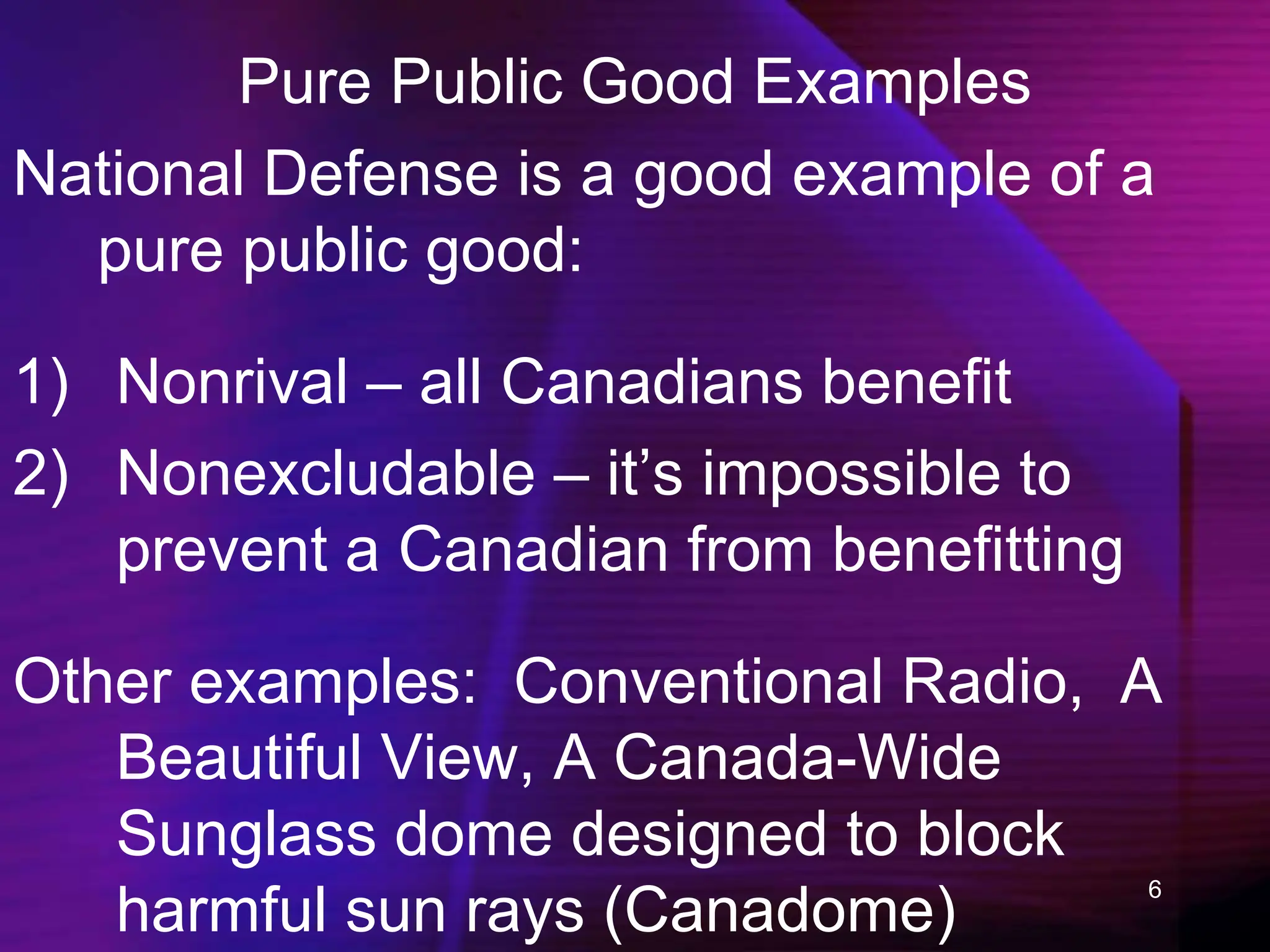 6
Pure Public Good Examples
National Defense is a good example of a
pure public good:
1) Nonrival – all Canadians benefit
2) Nonexcludable – it’s impossible to
prevent a Canadian from benefitting
Other examples: Conventional Radio, A
Beautiful View, A Canada-Wide
Sunglass dome designed to block
harmful sun rays (Canadome)
 
