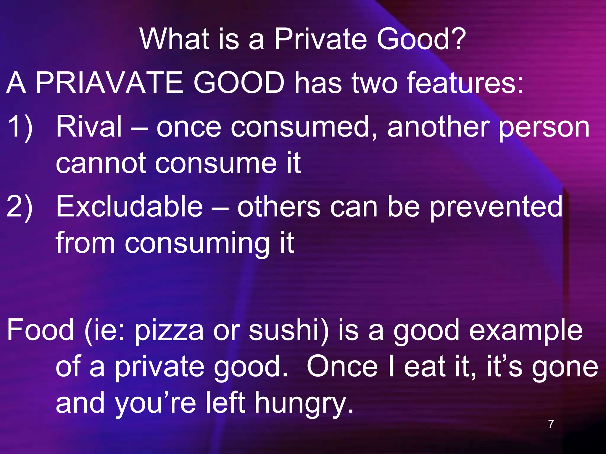 7
What is a Private Good?
A PRIAVATE GOOD has two features:
1) Rival – once consumed, another person
cannot consume it
2) Excludable – others can be prevented
from consuming it
Food (ie: pizza or sushi) is a good example
of a private good. Once I eat it, it’s gone
and you’re left hungry.
 
