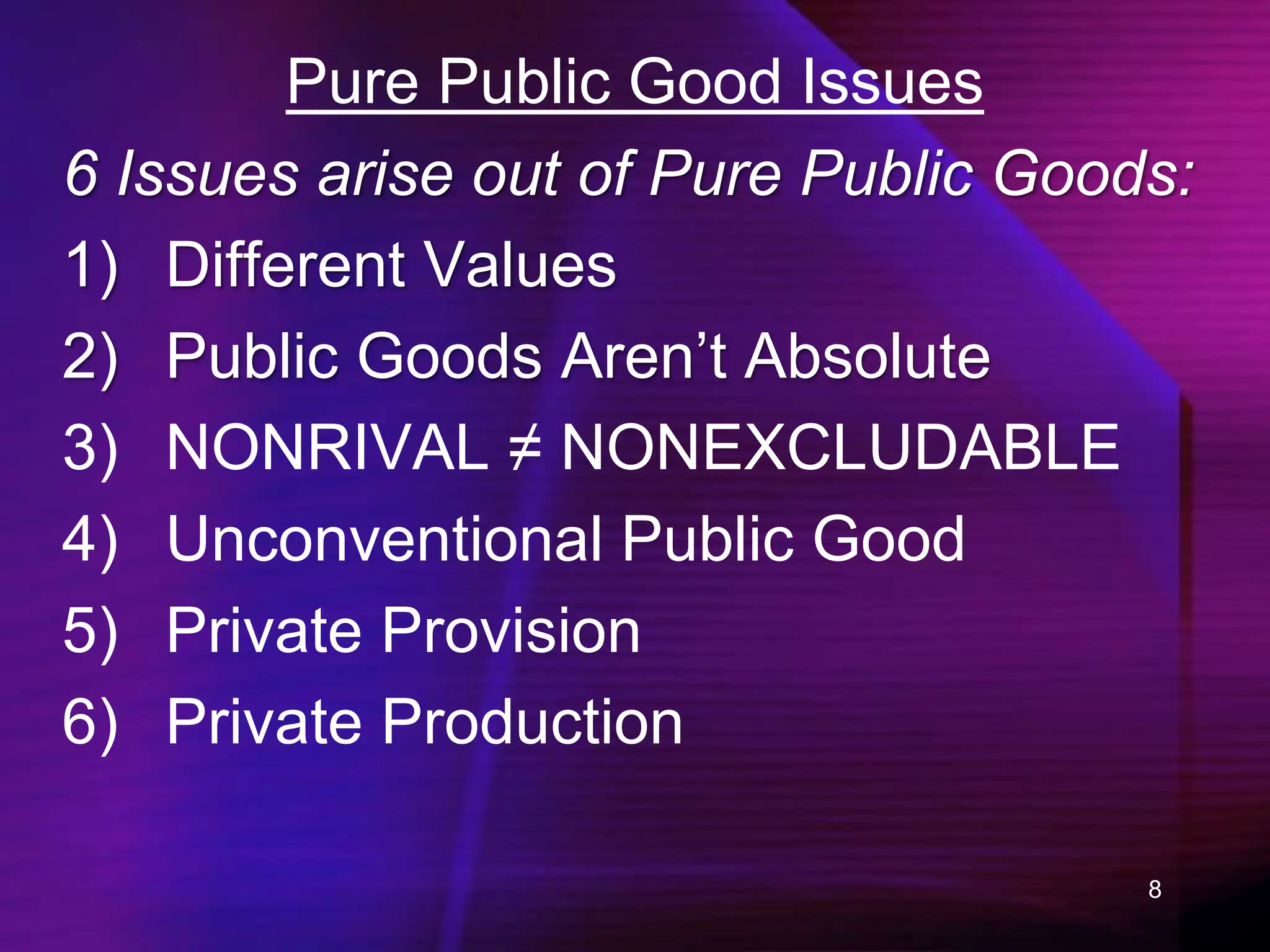 8
Pure Public Good Issues
6 Issues arise out of Pure Public Goods:
1) Different Values
2) Public Goods Aren’t Absolute
3) NONRIVAL ≠ NONEXCLUDABLE
4) Unconventional Public Good
5) Private Provision
6) Private Production
 