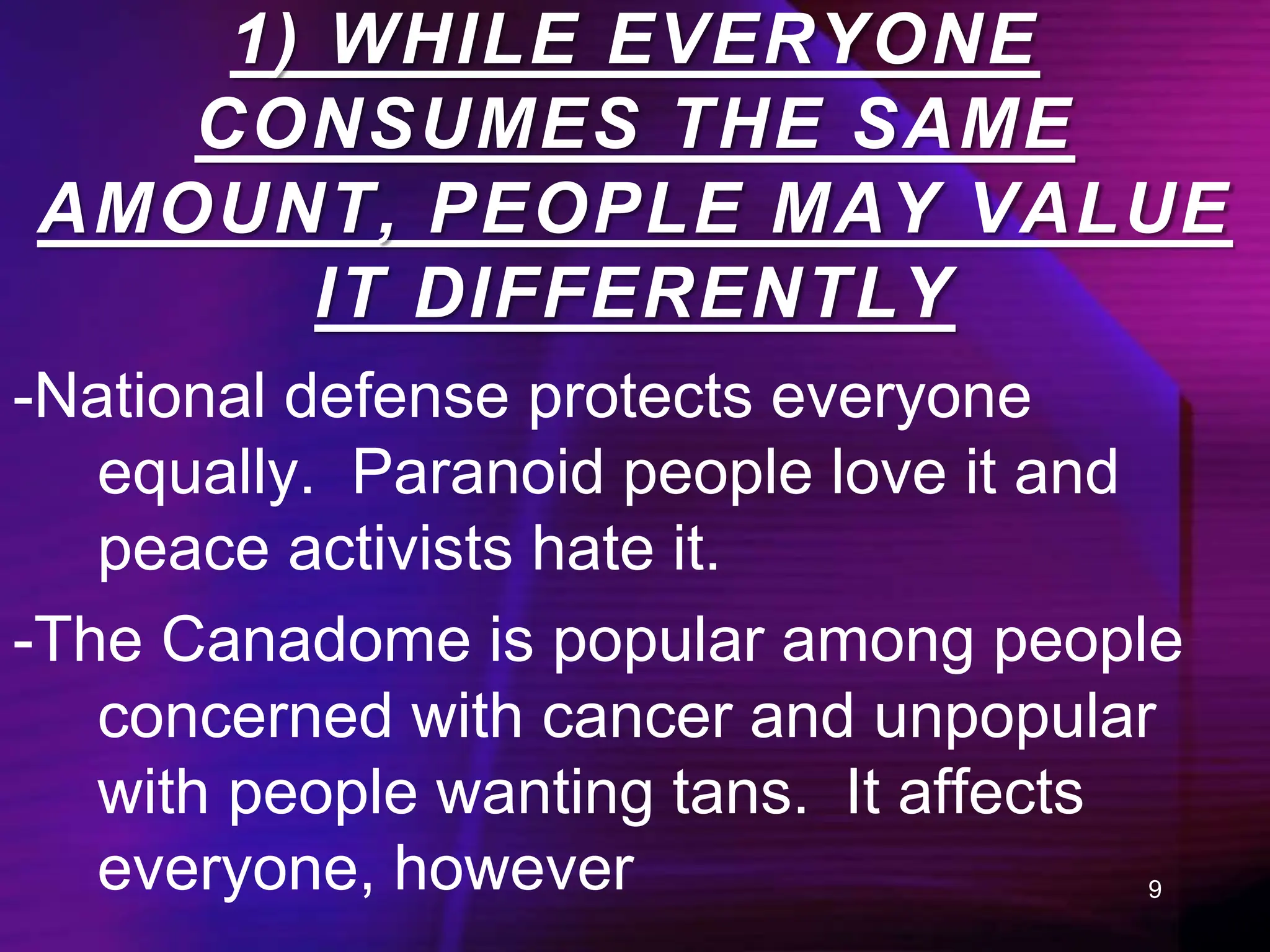 9
-National defense protects everyone
equally. Paranoid people love it and
peace activists hate it.
-The Canadome is popular among people
concerned with cancer and unpopular
with people wanting tans. It affects
everyone, however
1) WHILE EVERYONE
CONSUMES THE SAME
AMOUNT, PEOPLE MAY VALUE
IT DIFFERENTLY
 