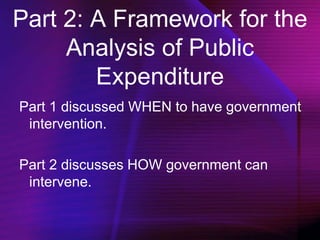 Part 2: A Framework for the
Analysis of Public
Expenditure
Part 1 discussed WHEN to have government
intervention.
Part 2 discusses HOW government can
intervene.
 