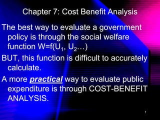 1
Chapter 7: Cost Benefit Analysis
The best way to evaluate a government
policy is through the social welfare
function W=f(U1, U2…)
BUT, this function is difficult to accurately
calculate.
A more practical way to evaluate public
expenditure is through COST-BENEFIT
ANALYSIS.
 