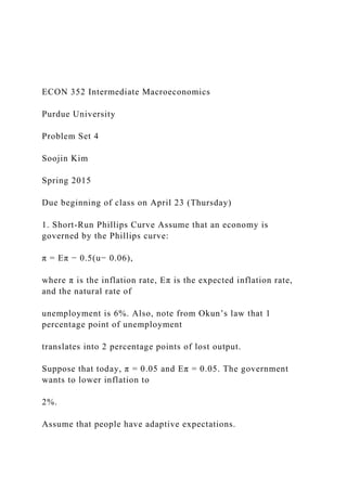 ECON 352 Intermediate Macroeconomics
Purdue University
Problem Set 4
Soojin Kim
Spring 2015
Due beginning of class on April 23 (Thursday)
1. Short-Run Phillips Curve Assume that an economy is
governed by the Phillips curve:
π = Eπ − 0.5(u− 0.06),
where π is the inflation rate, Eπ is the expected inflation rate,
and the natural rate of
unemployment is 6%. Also, note from Okun’s law that 1
percentage point of unemployment
translates into 2 percentage points of lost output.
Suppose that today, π = 0.05 and Eπ = 0.05. The government
wants to lower inflation to
2%.
Assume that people have adaptive expectations.
 