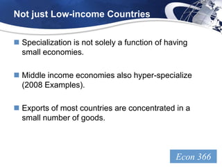 Not just Low-income Countries


 Specialization is not solely a function of having
  small economies.

 Middle income economies also hyper-specialize
  (2008 Examples).

 Exports of most countries are concentrated in a
  small number of goods.



                                               Econ 366
                                                 LOGO
 