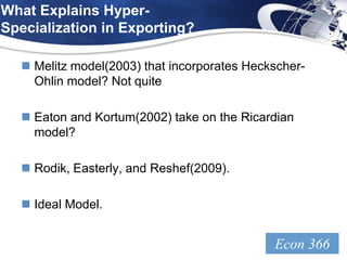 What Explains Hyper-
Specialization in Exporting?

   Melitz model(2003) that incorporates Heckscher-
    Ohlin model? Not quite

   Eaton and Kortum(2002) take on the Ricardian
    model?

   Rodik, Easterly, and Reshef(2009).

   Ideal Model.


                                             Econ 366
                                               LOGO
 