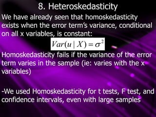 8. Heteroskedasticity
We have already seen that homoskedasticity
exists when the error term’s variance, conditional
on all x variables, is constant:
2
)
|
( 

X
u
Var
Homoskedasticity fails if the variance of the error
term varies in the sample (ie: varies with the x
variables)
-We used Homoskedasticity for t tests, F test, and
confidence intervals, even with large samples
 