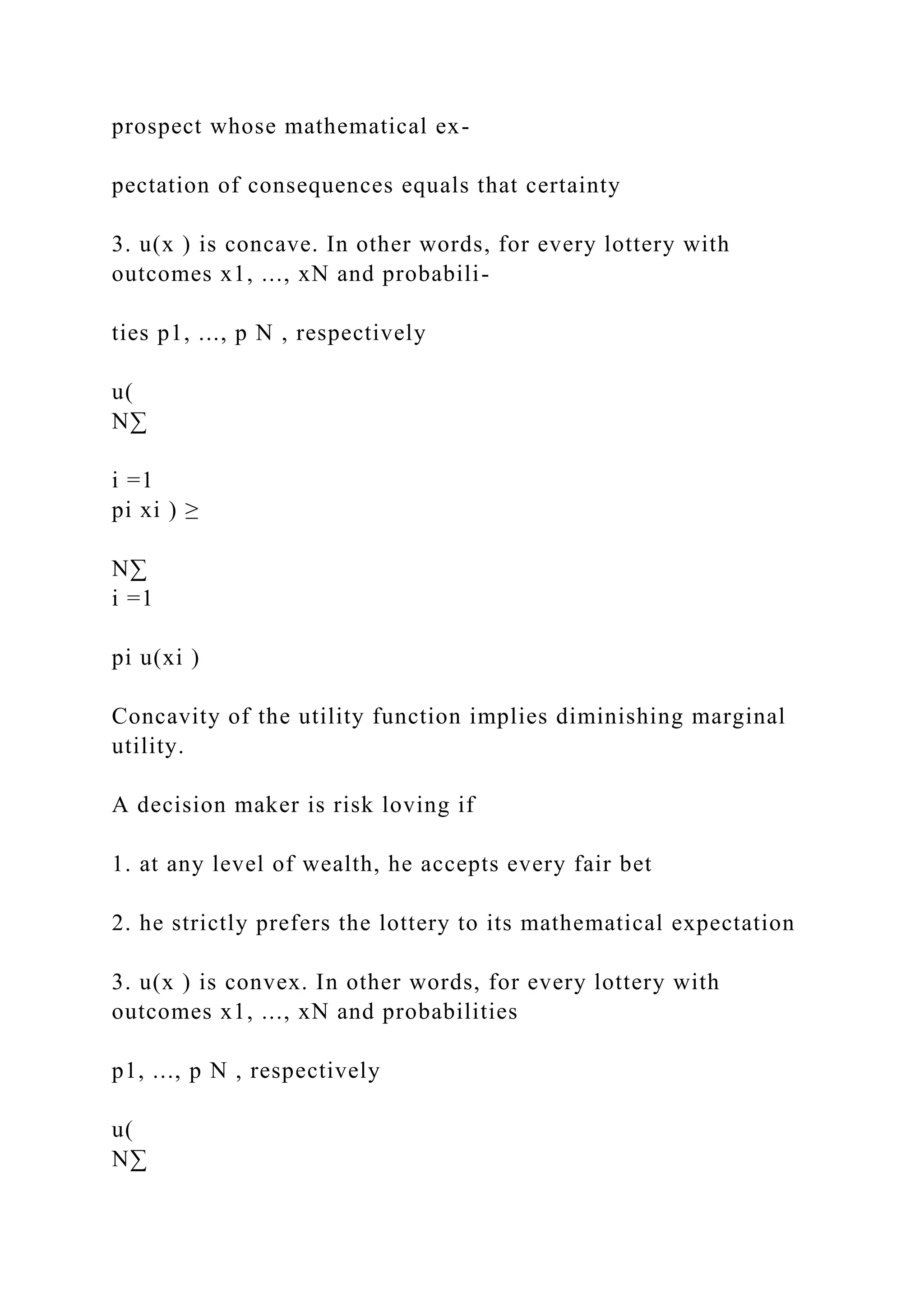 prospect whose mathematical ex-
pectation of consequences equals that certainty
3. u(x ) is concave. In other words, for every lottery with
outcomes x1, ..., xN and probabili-
ties p1, ..., p N , respectively
u(
N∑
i =1
pi xi ) ≥
N∑
i =1
pi u(xi )
Concavity of the utility function implies diminishing marginal
utility.
A decision maker is risk loving if
1. at any level of wealth, he accepts every fair bet
2. he strictly prefers the lottery to its mathematical expectation
3. u(x ) is convex. In other words, for every lottery with
outcomes x1, ..., xN and probabilities
p1, ..., p N , respectively
u(
N∑
 