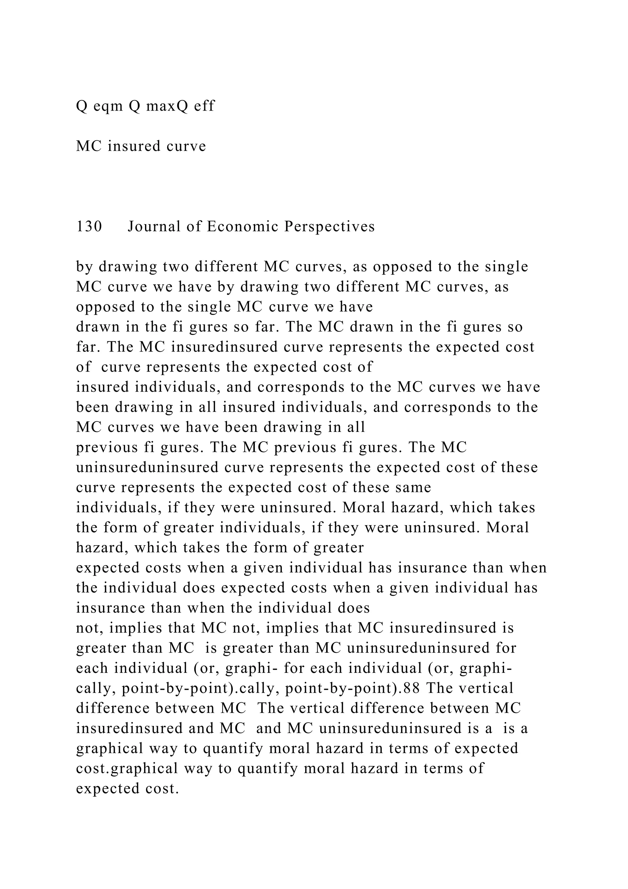 Q eqm Q maxQ eff
MC insured curve
130 Journal of Economic Perspectives
by drawing two different MC curves, as opposed to the single
MC curve we have by drawing two different MC curves, as
opposed to the single MC curve we have
drawn in the fi gures so far. The MC drawn in the fi gures so
far. The MC insuredinsured curve represents the expected cost
of curve represents the expected cost of
insured individuals, and corresponds to the MC curves we have
been drawing in all insured individuals, and corresponds to the
MC curves we have been drawing in all
previous fi gures. The MC previous fi gures. The MC
uninsureduninsured curve represents the expected cost of these
curve represents the expected cost of these same
individuals, if they were uninsured. Moral hazard, which takes
the form of greater individuals, if they were uninsured. Moral
hazard, which takes the form of greater
expected costs when a given individual has insurance than when
the individual does expected costs when a given individual has
insurance than when the individual does
not, implies that MC not, implies that MC insuredinsured is
greater than MC is greater than MC uninsureduninsured for
each individual (or, graphi- for each individual (or, graphi-
cally, point-by-point).cally, point-by-point).88 The vertical
difference between MC The vertical difference between MC
insuredinsured and MC and MC uninsureduninsured is a is a
graphical way to quantify moral hazard in terms of expected
cost.graphical way to quantify moral hazard in terms of
expected cost.
 
