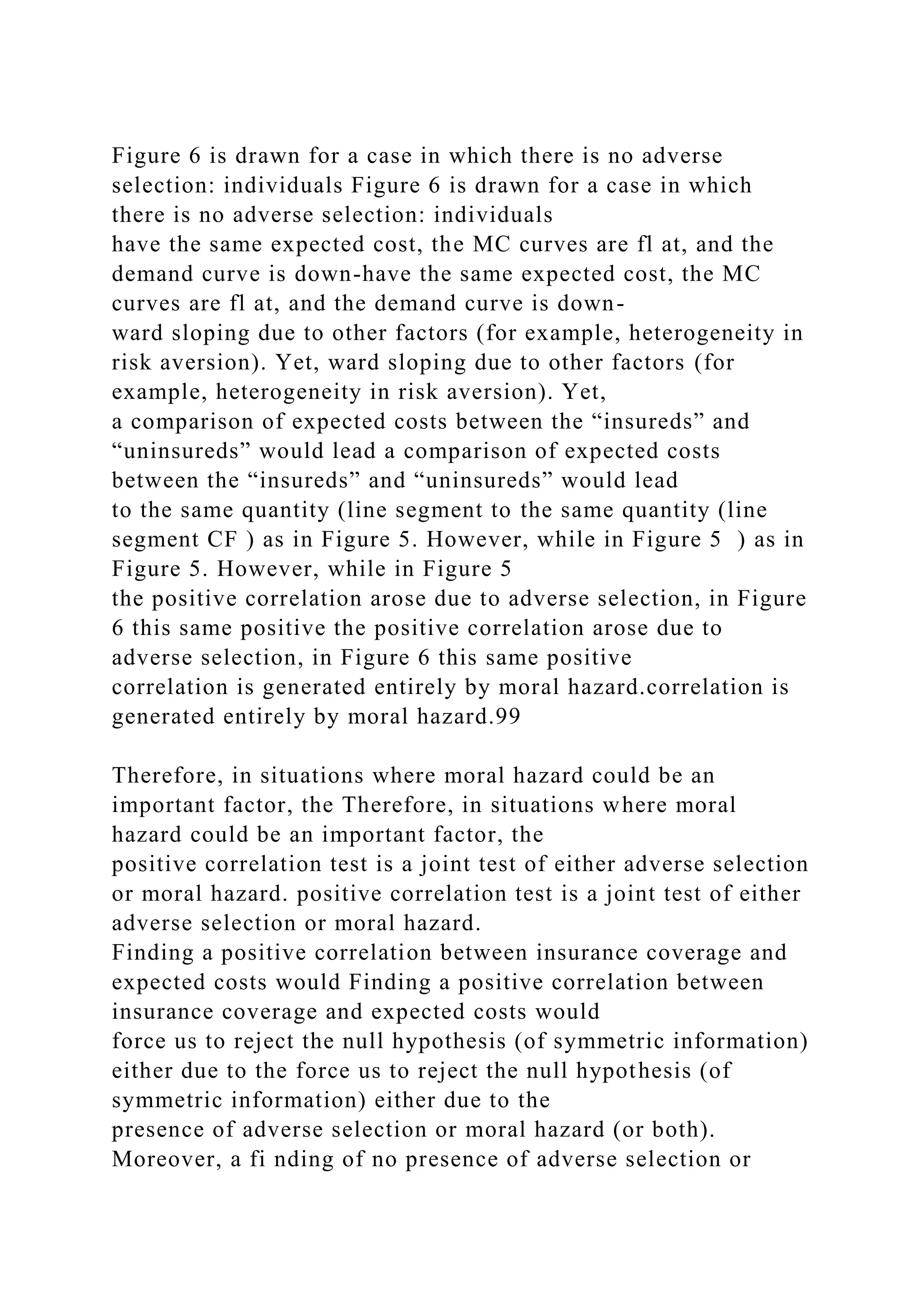 Figure 6 is drawn for a case in which there is no adverse
selection: individuals Figure 6 is drawn for a case in which
there is no adverse selection: individuals
have the same expected cost, the MC curves are fl at, and the
demand curve is down-have the same expected cost, the MC
curves are fl at, and the demand curve is down-
ward sloping due to other factors (for example, heterogeneity in
risk aversion). Yet, ward sloping due to other factors (for
example, heterogeneity in risk aversion). Yet,
a comparison of expected costs between the “insureds” and
“uninsureds” would lead a comparison of expected costs
between the “insureds” and “uninsureds” would lead
to the same quantity (line segment to the same quantity (line
segment CF ) as in Figure 5. However, while in Figure 5 ) as in
Figure 5. However, while in Figure 5
the positive correlation arose due to adverse selection, in Figure
6 this same positive the positive correlation arose due to
adverse selection, in Figure 6 this same positive
correlation is generated entirely by moral hazard.correlation is
generated entirely by moral hazard.99
Therefore, in situations where moral hazard could be an
important factor, the Therefore, in situations where moral
hazard could be an important factor, the
positive correlation test is a joint test of either adverse selection
or moral hazard. positive correlation test is a joint test of either
adverse selection or moral hazard.
Finding a positive correlation between insurance coverage and
expected costs would Finding a positive correlation between
insurance coverage and expected costs would
force us to reject the null hypothesis (of symmetric information)
either due to the force us to reject the null hypothesis (of
symmetric information) either due to the
presence of adverse selection or moral hazard (or both).
Moreover, a fi nding of no presence of adverse selection or
 