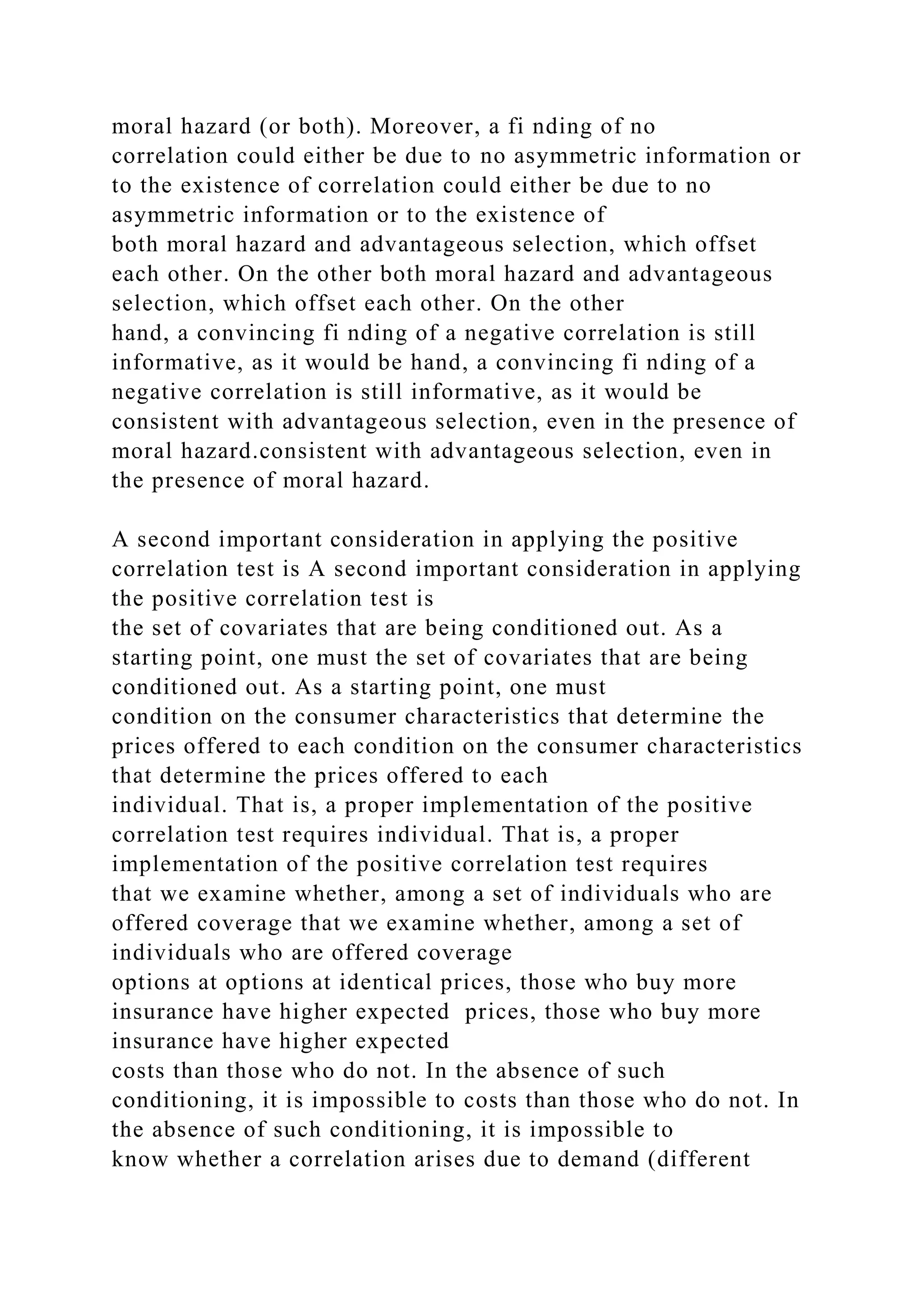 moral hazard (or both). Moreover, a fi nding of no
correlation could either be due to no asymmetric information or
to the existence of correlation could either be due to no
asymmetric information or to the existence of
both moral hazard and advantageous selection, which offset
each other. On the other both moral hazard and advantageous
selection, which offset each other. On the other
hand, a convincing fi nding of a negative correlation is still
informative, as it would be hand, a convincing fi nding of a
negative correlation is still informative, as it would be
consistent with advantageous selection, even in the presence of
moral hazard.consistent with advantageous selection, even in
the presence of moral hazard.
A second important consideration in applying the positive
correlation test is A second important consideration in applying
the positive correlation test is
the set of covariates that are being conditioned out. As a
starting point, one must the set of covariates that are being
conditioned out. As a starting point, one must
condition on the consumer characteristics that determine the
prices offered to each condition on the consumer characteristics
that determine the prices offered to each
individual. That is, a proper implementation of the positive
correlation test requires individual. That is, a proper
implementation of the positive correlation test requires
that we examine whether, among a set of individuals who are
offered coverage that we examine whether, among a set of
individuals who are offered coverage
options at options at identical prices, those who buy more
insurance have higher expected prices, those who buy more
insurance have higher expected
costs than those who do not. In the absence of such
conditioning, it is impossible to costs than those who do not. In
the absence of such conditioning, it is impossible to
know whether a correlation arises due to demand (different
 
