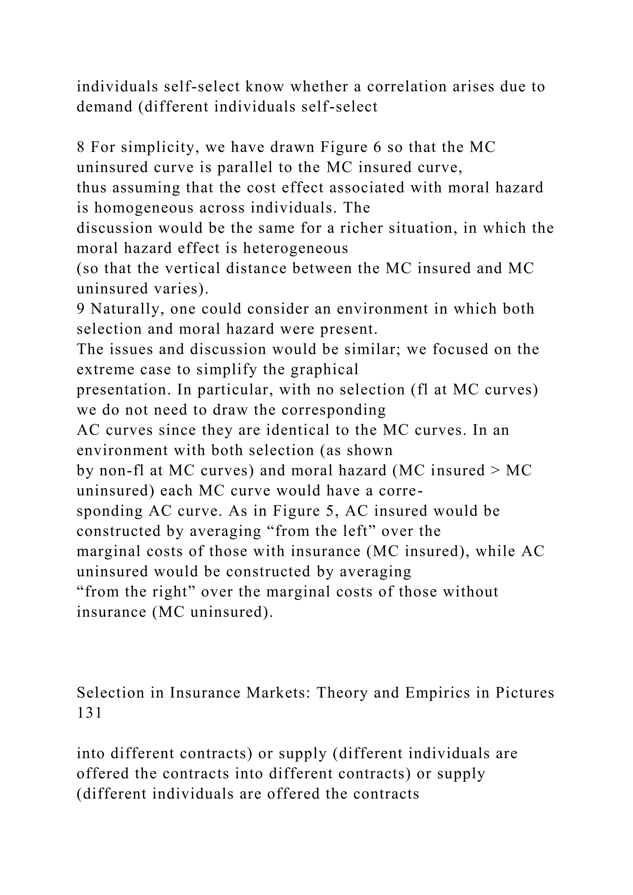individuals self-select know whether a correlation arises due to
demand (different individuals self-select
8 For simplicity, we have drawn Figure 6 so that the MC
uninsured curve is parallel to the MC insured curve,
thus assuming that the cost effect associated with moral hazard
is homogeneous across individuals. The
discussion would be the same for a richer situation, in which the
moral hazard effect is heterogeneous
(so that the vertical distance between the MC insured and MC
uninsured varies).
9 Naturally, one could consider an environment in which both
selection and moral hazard were present.
The issues and discussion would be similar; we focused on the
extreme case to simplify the graphical
presentation. In particular, with no selection (fl at MC curves)
we do not need to draw the corresponding
AC curves since they are identical to the MC curves. In an
environment with both selection (as shown
by non-fl at MC curves) and moral hazard (MC insured > MC
uninsured) each MC curve would have a corre-
sponding AC curve. As in Figure 5, AC insured would be
constructed by averaging “from the left” over the
marginal costs of those with insurance (MC insured), while AC
uninsured would be constructed by averaging
“from the right” over the marginal costs of those without
insurance (MC uninsured).
Selection in Insurance Markets: Theory and Empirics in Pictures
131
into different contracts) or supply (different individuals are
offered the contracts into different contracts) or supply
(different individuals are offered the contracts
 