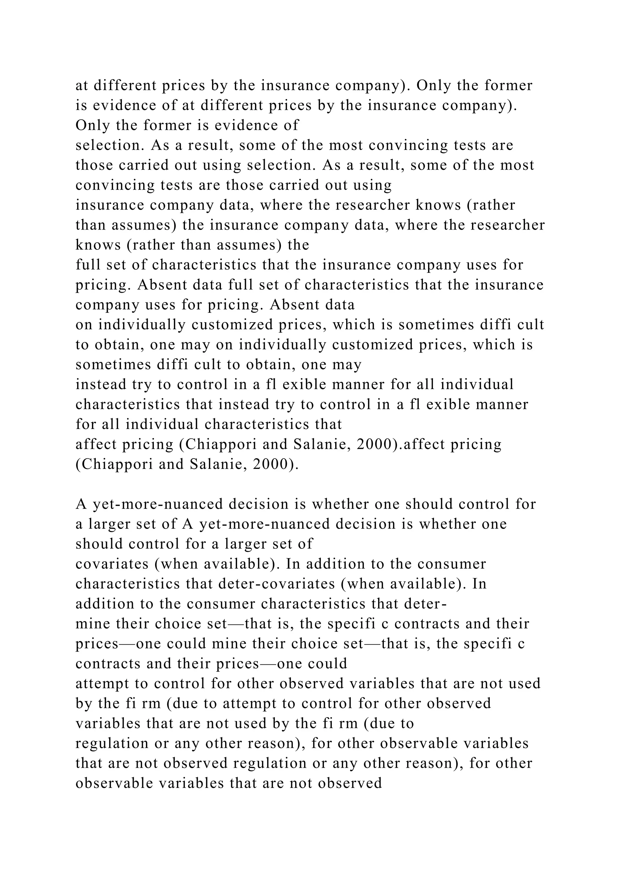 at different prices by the insurance company). Only the former
is evidence of at different prices by the insurance company).
Only the former is evidence of
selection. As a result, some of the most convincing tests are
those carried out using selection. As a result, some of the most
convincing tests are those carried out using
insurance company data, where the researcher knows (rather
than assumes) the insurance company data, where the researcher
knows (rather than assumes) the
full set of characteristics that the insurance company uses for
pricing. Absent data full set of characteristics that the insurance
company uses for pricing. Absent data
on individually customized prices, which is sometimes diffi cult
to obtain, one may on individually customized prices, which is
sometimes diffi cult to obtain, one may
instead try to control in a fl exible manner for all individual
characteristics that instead try to control in a fl exible manner
for all individual characteristics that
affect pricing (Chiappori and Salanie, 2000).affect pricing
(Chiappori and Salanie, 2000).
A yet-more-nuanced decision is whether one should control for
a larger set of A yet-more-nuanced decision is whether one
should control for a larger set of
covariates (when available). In addition to the consumer
characteristics that deter-covariates (when available). In
addition to the consumer characteristics that deter-
mine their choice set—that is, the specifi c contracts and their
prices—one could mine their choice set—that is, the specifi c
contracts and their prices—one could
attempt to control for other observed variables that are not used
by the fi rm (due to attempt to control for other observed
variables that are not used by the fi rm (due to
regulation or any other reason), for other observable variables
that are not observed regulation or any other reason), for other
observable variables that are not observed
 