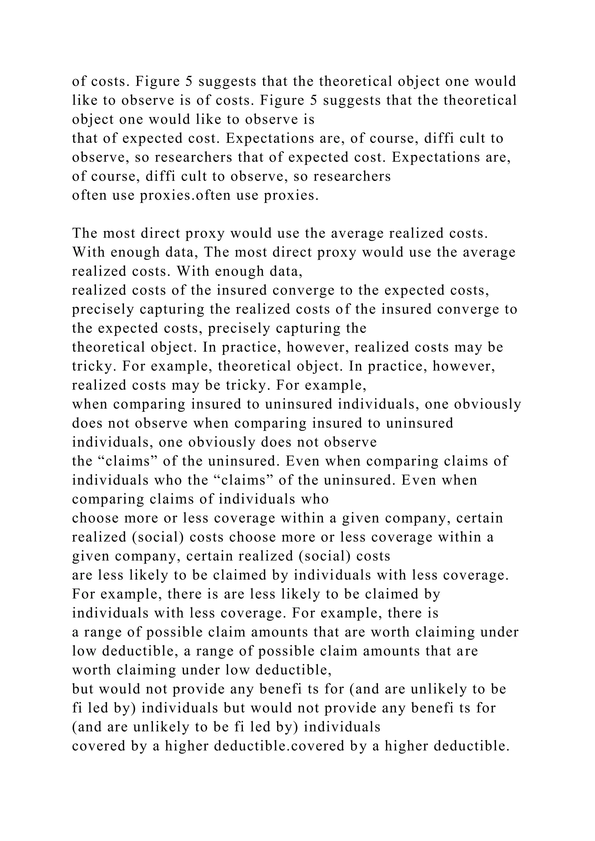 of costs. Figure 5 suggests that the theoretical object one would
like to observe is of costs. Figure 5 suggests that the theoretical
object one would like to observe is
that of expected cost. Expectations are, of course, diffi cult to
observe, so researchers that of expected cost. Expectations are,
of course, diffi cult to observe, so researchers
often use proxies.often use proxies.
The most direct proxy would use the average realized costs.
With enough data, The most direct proxy would use the average
realized costs. With enough data,
realized costs of the insured converge to the expected costs,
precisely capturing the realized costs of the insured converge to
the expected costs, precisely capturing the
theoretical object. In practice, however, realized costs may be
tricky. For example, theoretical object. In practice, however,
realized costs may be tricky. For example,
when comparing insured to uninsured individuals, one obviously
does not observe when comparing insured to uninsured
individuals, one obviously does not observe
the “claims” of the uninsured. Even when comparing claims of
individuals who the “claims” of the uninsured. Even when
comparing claims of individuals who
choose more or less coverage within a given company, certain
realized (social) costs choose more or less coverage within a
given company, certain realized (social) costs
are less likely to be claimed by individuals with less coverage.
For example, there is are less likely to be claimed by
individuals with less coverage. For example, there is
a range of possible claim amounts that are worth claiming under
low deductible, a range of possible claim amounts that are
worth claiming under low deductible,
but would not provide any benefi ts for (and are unlikely to be
fi led by) individuals but would not provide any benefi ts for
(and are unlikely to be fi led by) individuals
covered by a higher deductible.covered by a higher deductible.
 