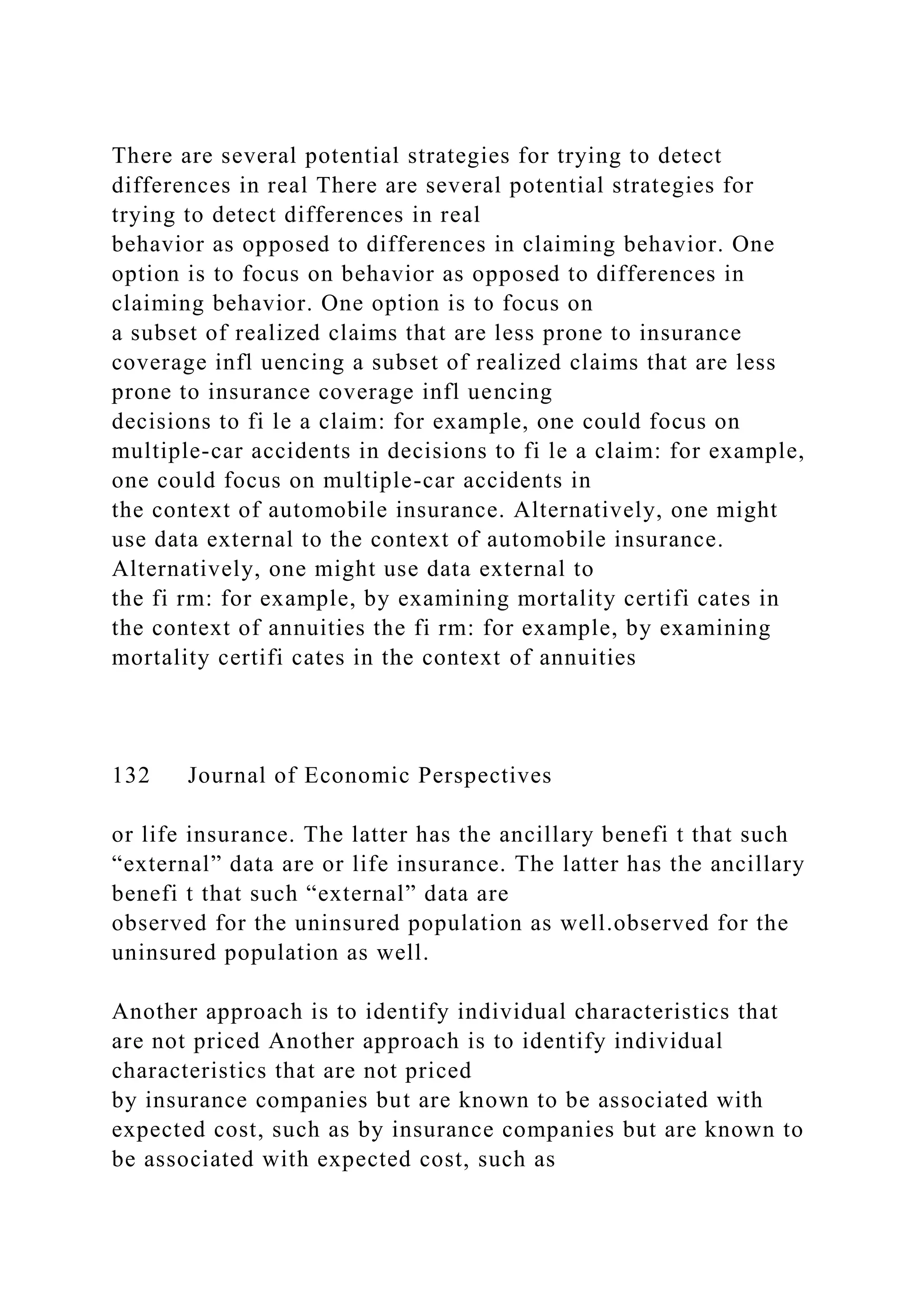 There are several potential strategies for trying to detect
differences in real There are several potential strategies for
trying to detect differences in real
behavior as opposed to differences in claiming behavior. One
option is to focus on behavior as opposed to differences in
claiming behavior. One option is to focus on
a subset of realized claims that are less prone to insurance
coverage infl uencing a subset of realized claims that are less
prone to insurance coverage infl uencing
decisions to fi le a claim: for example, one could focus on
multiple-car accidents in decisions to fi le a claim: for example,
one could focus on multiple-car accidents in
the context of automobile insurance. Alternatively, one might
use data external to the context of automobile insurance.
Alternatively, one might use data external to
the fi rm: for example, by examining mortality certifi cates in
the context of annuities the fi rm: for example, by examining
mortality certifi cates in the context of annuities
132 Journal of Economic Perspectives
or life insurance. The latter has the ancillary benefi t that such
“external” data are or life insurance. The latter has the ancillary
benefi t that such “external” data are
observed for the uninsured population as well.observed for the
uninsured population as well.
Another approach is to identify individual characteristics that
are not priced Another approach is to identify individual
characteristics that are not priced
by insurance companies but are known to be associated with
expected cost, such as by insurance companies but are known to
be associated with expected cost, such as
 