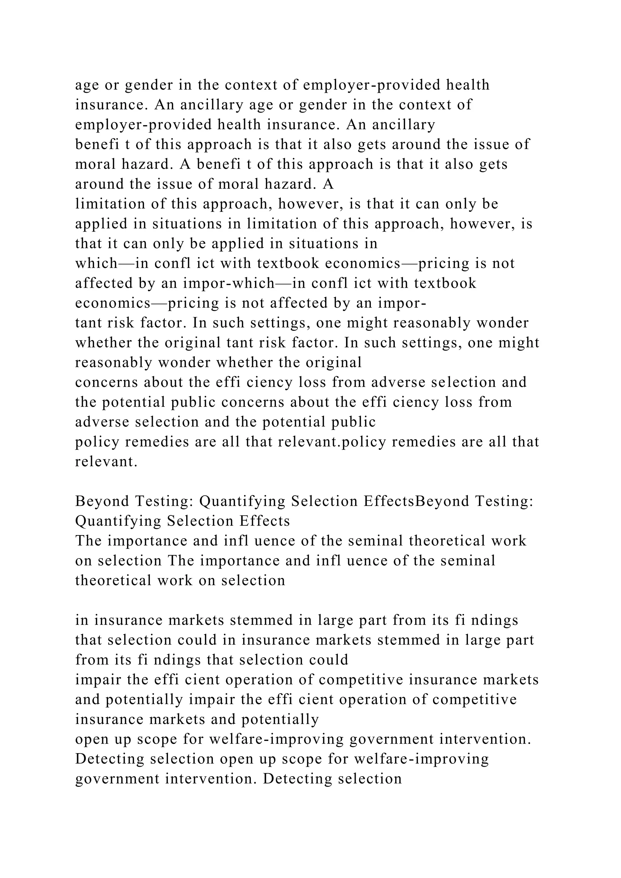 age or gender in the context of employer-provided health
insurance. An ancillary age or gender in the context of
employer-provided health insurance. An ancillary
benefi t of this approach is that it also gets around the issue of
moral hazard. A benefi t of this approach is that it also gets
around the issue of moral hazard. A
limitation of this approach, however, is that it can only be
applied in situations in limitation of this approach, however, is
that it can only be applied in situations in
which—in confl ict with textbook economics—pricing is not
affected by an impor-which—in confl ict with textbook
economics—pricing is not affected by an impor-
tant risk factor. In such settings, one might reasonably wonder
whether the original tant risk factor. In such settings, one might
reasonably wonder whether the original
concerns about the effi ciency loss from adverse selection and
the potential public concerns about the effi ciency loss from
adverse selection and the potential public
policy remedies are all that relevant.policy remedies are all that
relevant.
Beyond Testing: Quantifying Selection EffectsBeyond Testing:
Quantifying Selection Effects
The importance and infl uence of the seminal theoretical work
on selection The importance and infl uence of the seminal
theoretical work on selection
in insurance markets stemmed in large part from its fi ndings
that selection could in insurance markets stemmed in large part
from its fi ndings that selection could
impair the effi cient operation of competitive insurance markets
and potentially impair the effi cient operation of competitive
insurance markets and potentially
open up scope for welfare-improving government intervention.
Detecting selection open up scope for welfare-improving
government intervention. Detecting selection
 