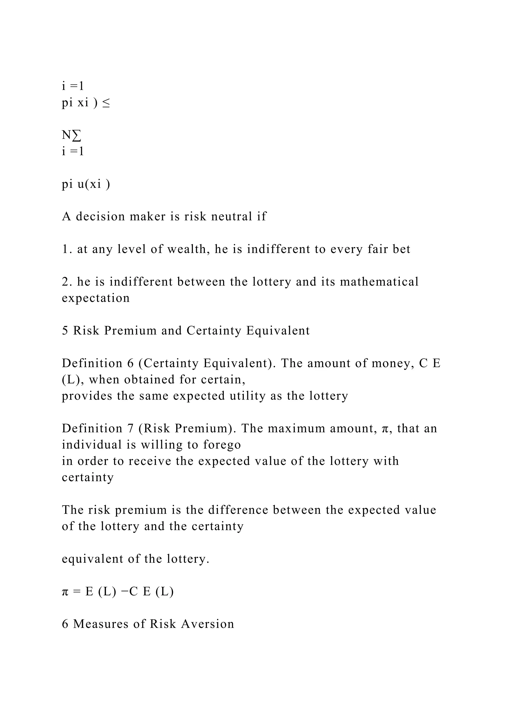 i =1
pi xi ) ≤
N∑
i =1
pi u(xi )
A decision maker is risk neutral if
1. at any level of wealth, he is indifferent to every fair bet
2. he is indifferent between the lottery and its mathematical
expectation
5 Risk Premium and Certainty Equivalent
Definition 6 (Certainty Equivalent). The amount of money, C E
(L), when obtained for certain,
provides the same expected utility as the lottery
Definition 7 (Risk Premium). The maximum amount, π, that an
individual is willing to forego
in order to receive the expected value of the lottery with
certainty
The risk premium is the difference between the expected value
of the lottery and the certainty
equivalent of the lottery.
π = E (L) −C E (L)
6 Measures of Risk Aversion
 