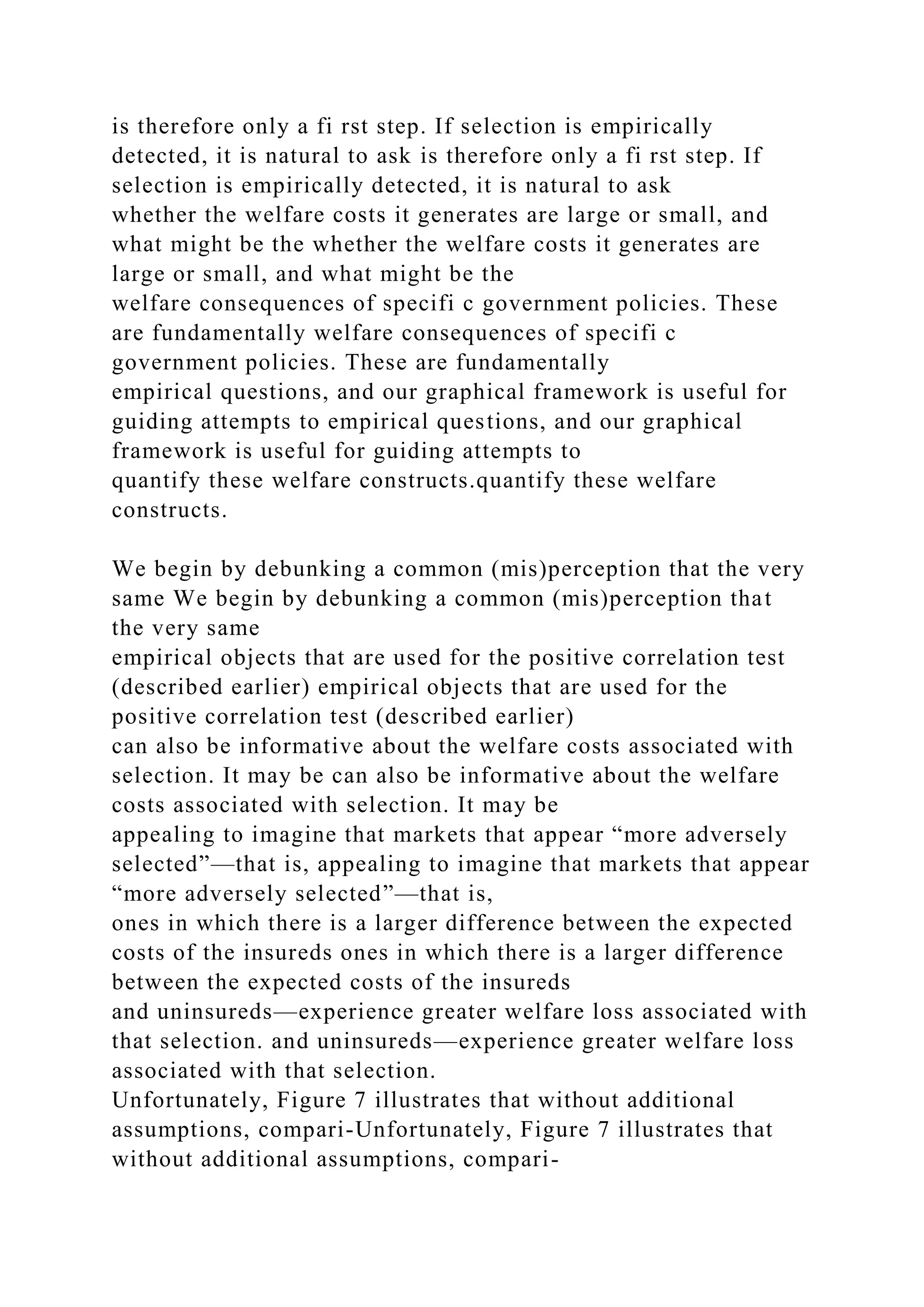 is therefore only a fi rst step. If selection is empirically
detected, it is natural to ask is therefore only a fi rst step. If
selection is empirically detected, it is natural to ask
whether the welfare costs it generates are large or small, and
what might be the whether the welfare costs it generates are
large or small, and what might be the
welfare consequences of specifi c government policies. These
are fundamentally welfare consequences of specifi c
government policies. These are fundamentally
empirical questions, and our graphical framework is useful for
guiding attempts to empirical questions, and our graphical
framework is useful for guiding attempts to
quantify these welfare constructs.quantify these welfare
constructs.
We begin by debunking a common (mis)perception that the very
same We begin by debunking a common (mis)perception that
the very same
empirical objects that are used for the positive correlation test
(described earlier) empirical objects that are used for the
positive correlation test (described earlier)
can also be informative about the welfare costs associated with
selection. It may be can also be informative about the welfare
costs associated with selection. It may be
appealing to imagine that markets that appear “more adversely
selected”—that is, appealing to imagine that markets that appear
“more adversely selected”—that is,
ones in which there is a larger difference between the expected
costs of the insureds ones in which there is a larger difference
between the expected costs of the insureds
and uninsureds—experience greater welfare loss associated with
that selection. and uninsureds—experience greater welfare loss
associated with that selection.
Unfortunately, Figure 7 illustrates that without additional
assumptions, compari-Unfortunately, Figure 7 illustrates that
without additional assumptions, compari-
 