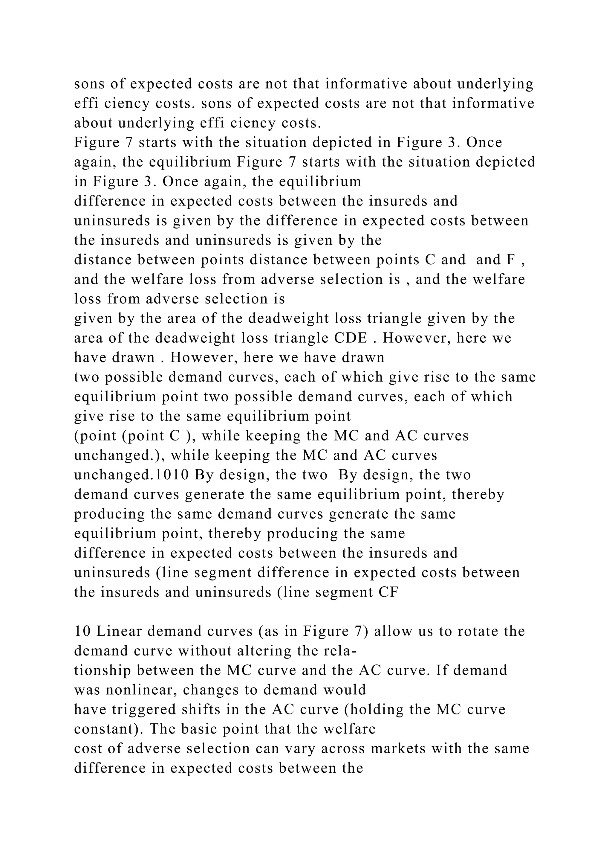 sons of expected costs are not that informative about underlying
effi ciency costs. sons of expected costs are not that informative
about underlying effi ciency costs.
Figure 7 starts with the situation depicted in Figure 3. Once
again, the equilibrium Figure 7 starts with the situation depicted
in Figure 3. Once again, the equilibrium
difference in expected costs between the insureds and
uninsureds is given by the difference in expected costs between
the insureds and uninsureds is given by the
distance between points distance between points C and and F ,
and the welfare loss from adverse selection is , and the welfare
loss from adverse selection is
given by the area of the deadweight loss triangle given by the
area of the deadweight loss triangle CDE . However, here we
have drawn . However, here we have drawn
two possible demand curves, each of which give rise to the same
equilibrium point two possible demand curves, each of which
give rise to the same equilibrium point
(point (point C ), while keeping the MC and AC curves
unchanged.), while keeping the MC and AC curves
unchanged.1010 By design, the two By design, the two
demand curves generate the same equilibrium point, thereby
producing the same demand curves generate the same
equilibrium point, thereby producing the same
difference in expected costs between the insureds and
uninsureds (line segment difference in expected costs between
the insureds and uninsureds (line segment CF
10 Linear demand curves (as in Figure 7) allow us to rotate the
demand curve without altering the rela-
tionship between the MC curve and the AC curve. If demand
was nonlinear, changes to demand would
have triggered shifts in the AC curve (holding the MC curve
constant). The basic point that the welfare
cost of adverse selection can vary across markets with the same
difference in expected costs between the
 