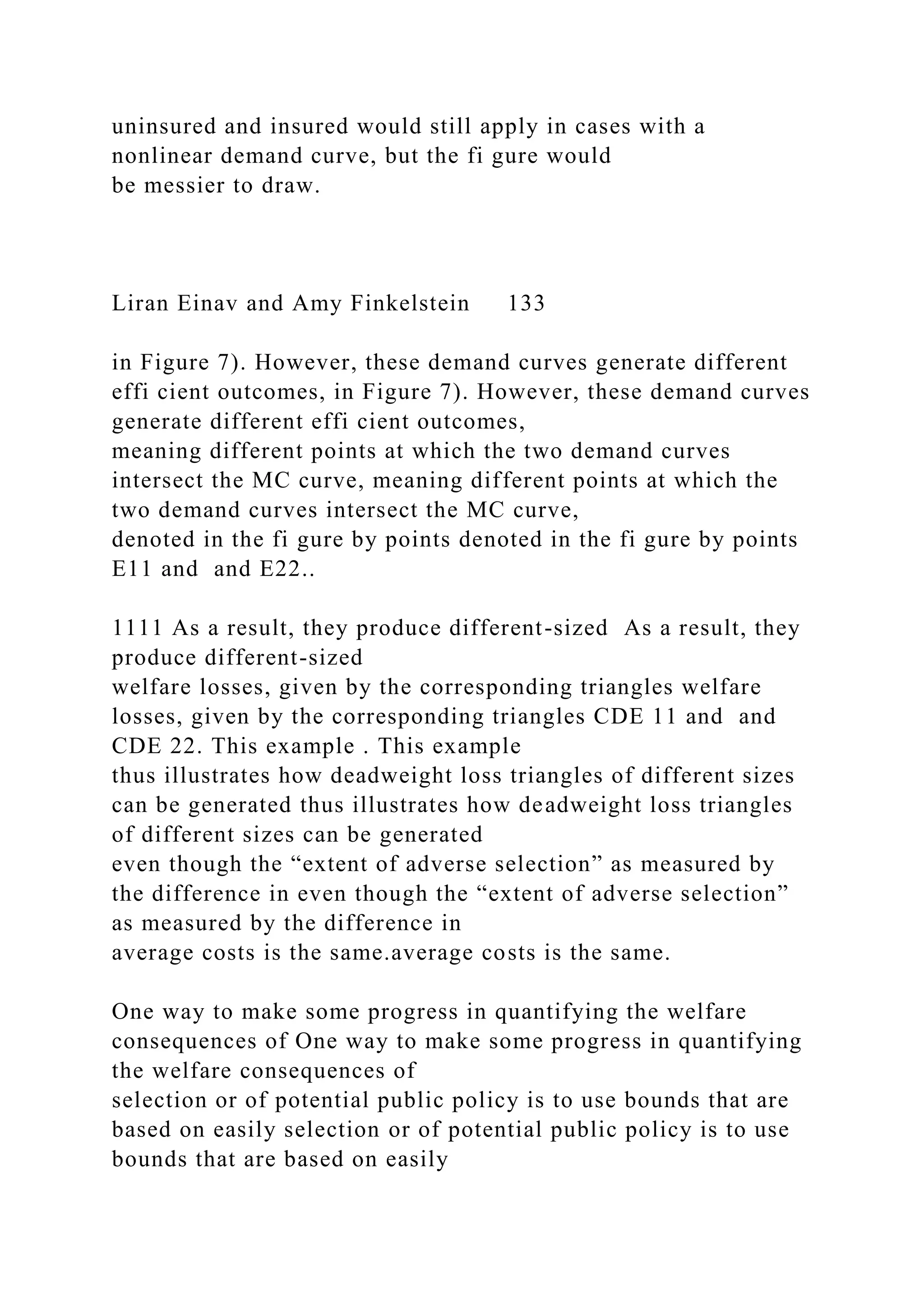 uninsured and insured would still apply in cases with a
nonlinear demand curve, but the fi gure would
be messier to draw.
Liran Einav and Amy Finkelstein 133
in Figure 7). However, these demand curves generate different
effi cient outcomes, in Figure 7). However, these demand curves
generate different effi cient outcomes,
meaning different points at which the two demand curves
intersect the MC curve, meaning different points at which the
two demand curves intersect the MC curve,
denoted in the fi gure by points denoted in the fi gure by points
E11 and and E22..
1111 As a result, they produce different-sized As a result, they
produce different-sized
welfare losses, given by the corresponding triangles welfare
losses, given by the corresponding triangles CDE 11 and and
CDE 22. This example . This example
thus illustrates how deadweight loss triangles of different sizes
can be generated thus illustrates how deadweight loss triangles
of different sizes can be generated
even though the “extent of adverse selection” as measured by
the difference in even though the “extent of adverse selection”
as measured by the difference in
average costs is the same.average costs is the same.
One way to make some progress in quantifying the welfare
consequences of One way to make some progress in quantifying
the welfare consequences of
selection or of potential public policy is to use bounds that are
based on easily selection or of potential public policy is to use
bounds that are based on easily
 