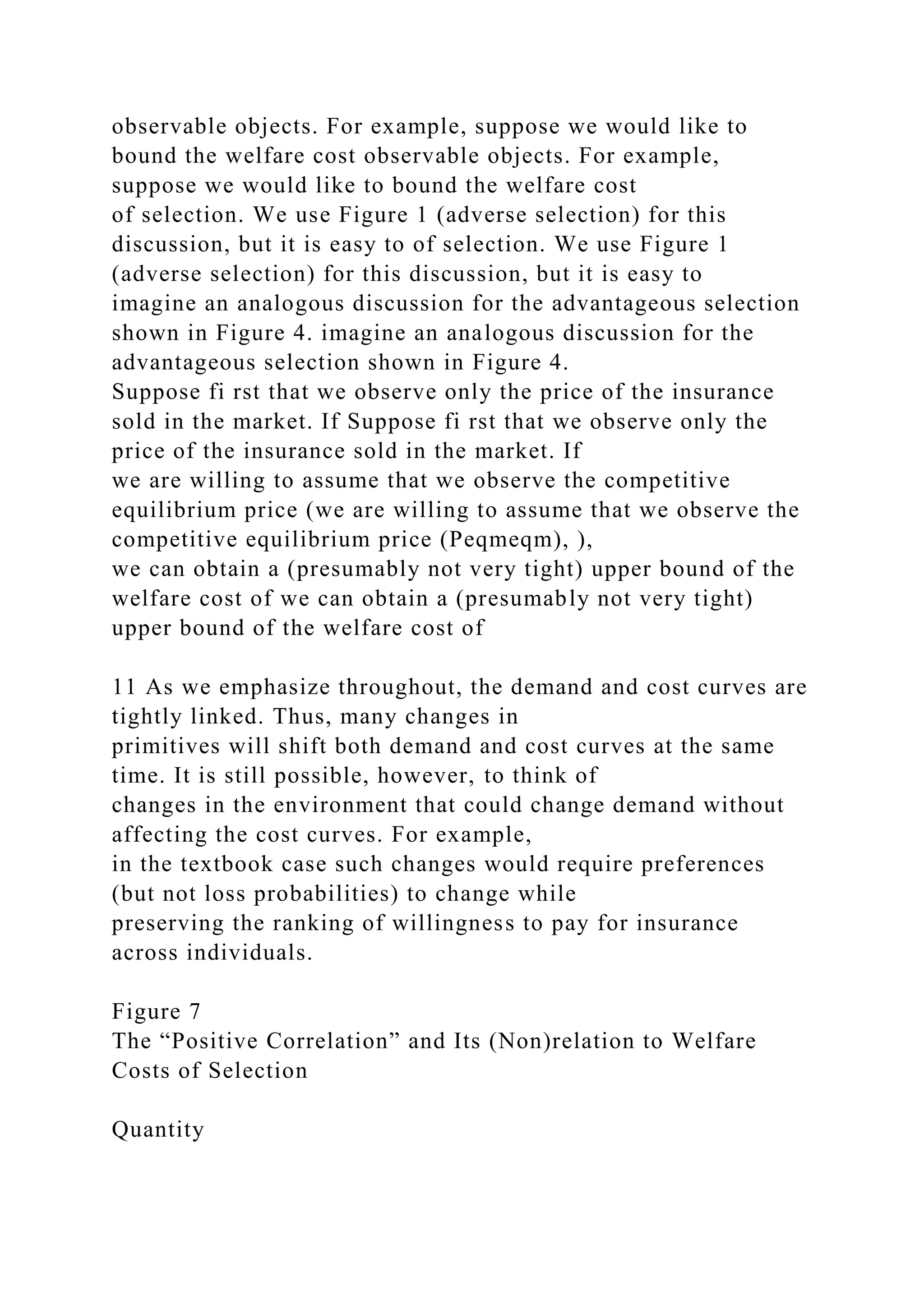 observable objects. For example, suppose we would like to
bound the welfare cost observable objects. For example,
suppose we would like to bound the welfare cost
of selection. We use Figure 1 (adverse selection) for this
discussion, but it is easy to of selection. We use Figure 1
(adverse selection) for this discussion, but it is easy to
imagine an analogous discussion for the advantageous selection
shown in Figure 4. imagine an analogous discussion for the
advantageous selection shown in Figure 4.
Suppose fi rst that we observe only the price of the insurance
sold in the market. If Suppose fi rst that we observe only the
price of the insurance sold in the market. If
we are willing to assume that we observe the competitive
equilibrium price (we are willing to assume that we observe the
competitive equilibrium price (Peqmeqm), ),
we can obtain a (presumably not very tight) upper bound of the
welfare cost of we can obtain a (presumably not very tight)
upper bound of the welfare cost of
11 As we emphasize throughout, the demand and cost curves are
tightly linked. Thus, many changes in
primitives will shift both demand and cost curves at the same
time. It is still possible, however, to think of
changes in the environment that could change demand without
affecting the cost curves. For example,
in the textbook case such changes would require preferences
(but not loss probabilities) to change while
preserving the ranking of willingness to pay for insurance
across individuals.
Figure 7
The “Positive Correlation” and Its (Non)relation to Welfare
Costs of Selection
Quantity
 