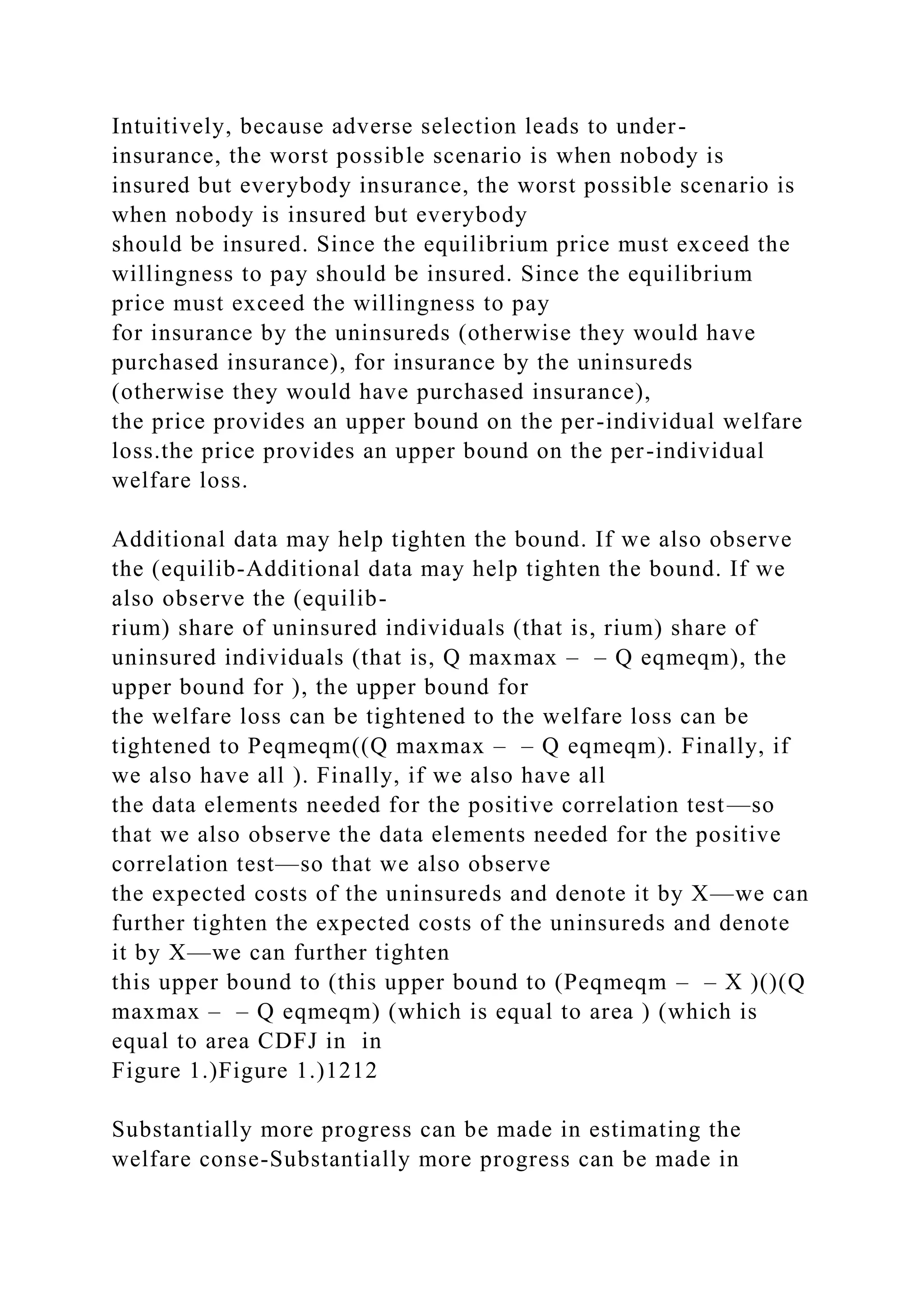 Intuitively, because adverse selection leads to under-
insurance, the worst possible scenario is when nobody is
insured but everybody insurance, the worst possible scenario is
when nobody is insured but everybody
should be insured. Since the equilibrium price must exceed the
willingness to pay should be insured. Since the equilibrium
price must exceed the willingness to pay
for insurance by the uninsureds (otherwise they would have
purchased insurance), for insurance by the uninsureds
(otherwise they would have purchased insurance),
the price provides an upper bound on the per-individual welfare
loss.the price provides an upper bound on the per-individual
welfare loss.
Additional data may help tighten the bound. If we also observe
the (equilib-Additional data may help tighten the bound. If we
also observe the (equilib-
rium) share of uninsured individuals (that is, rium) share of
uninsured individuals (that is, Q maxmax – – Q eqmeqm), the
upper bound for ), the upper bound for
the welfare loss can be tightened to the welfare loss can be
tightened to Peqmeqm((Q maxmax – – Q eqmeqm). Finally, if
we also have all ). Finally, if we also have all
the data elements needed for the positive correlation test—so
that we also observe the data elements needed for the positive
correlation test—so that we also observe
the expected costs of the uninsureds and denote it by X—we can
further tighten the expected costs of the uninsureds and denote
it by X—we can further tighten
this upper bound to (this upper bound to (Peqmeqm – – X )()(Q
maxmax – – Q eqmeqm) (which is equal to area ) (which is
equal to area CDFJ in in
Figure 1.)Figure 1.)1212
Substantially more progress can be made in estimating the
welfare conse-Substantially more progress can be made in
 