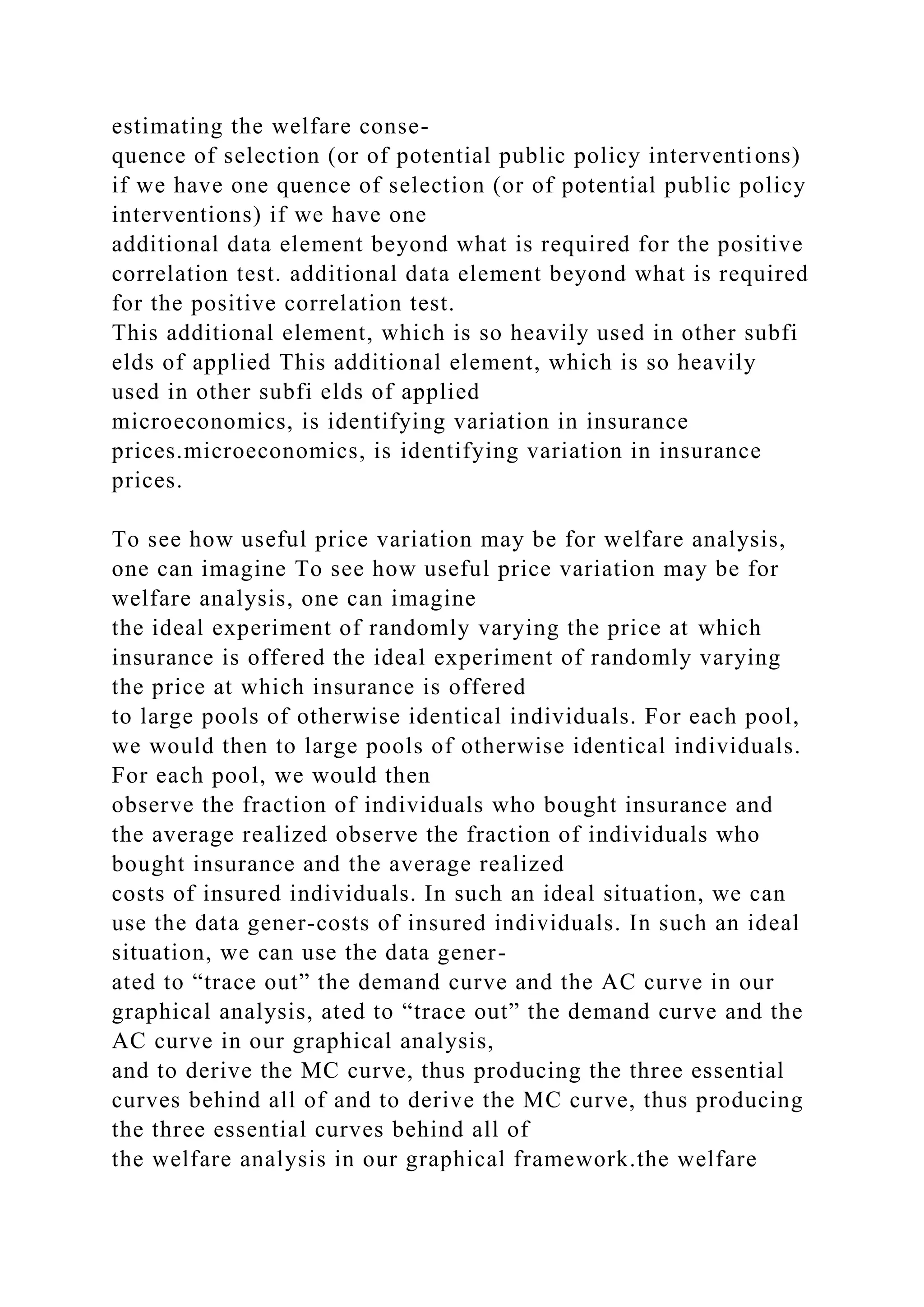 estimating the welfare conse-
quence of selection (or of potential public policy interventions)
if we have one quence of selection (or of potential public policy
interventions) if we have one
additional data element beyond what is required for the positive
correlation test. additional data element beyond what is required
for the positive correlation test.
This additional element, which is so heavily used in other subfi
elds of applied This additional element, which is so heavily
used in other subfi elds of applied
microeconomics, is identifying variation in insurance
prices.microeconomics, is identifying variation in insurance
prices.
To see how useful price variation may be for welfare analysis,
one can imagine To see how useful price variation may be for
welfare analysis, one can imagine
the ideal experiment of randomly varying the price at which
insurance is offered the ideal experiment of randomly varying
the price at which insurance is offered
to large pools of otherwise identical individuals. For each pool,
we would then to large pools of otherwise identical individuals.
For each pool, we would then
observe the fraction of individuals who bought insurance and
the average realized observe the fraction of individuals who
bought insurance and the average realized
costs of insured individuals. In such an ideal situation, we can
use the data gener-costs of insured individuals. In such an ideal
situation, we can use the data gener-
ated to “trace out” the demand curve and the AC curve in our
graphical analysis, ated to “trace out” the demand curve and the
AC curve in our graphical analysis,
and to derive the MC curve, thus producing the three essential
curves behind all of and to derive the MC curve, thus producing
the three essential curves behind all of
the welfare analysis in our graphical framework.the welfare
 