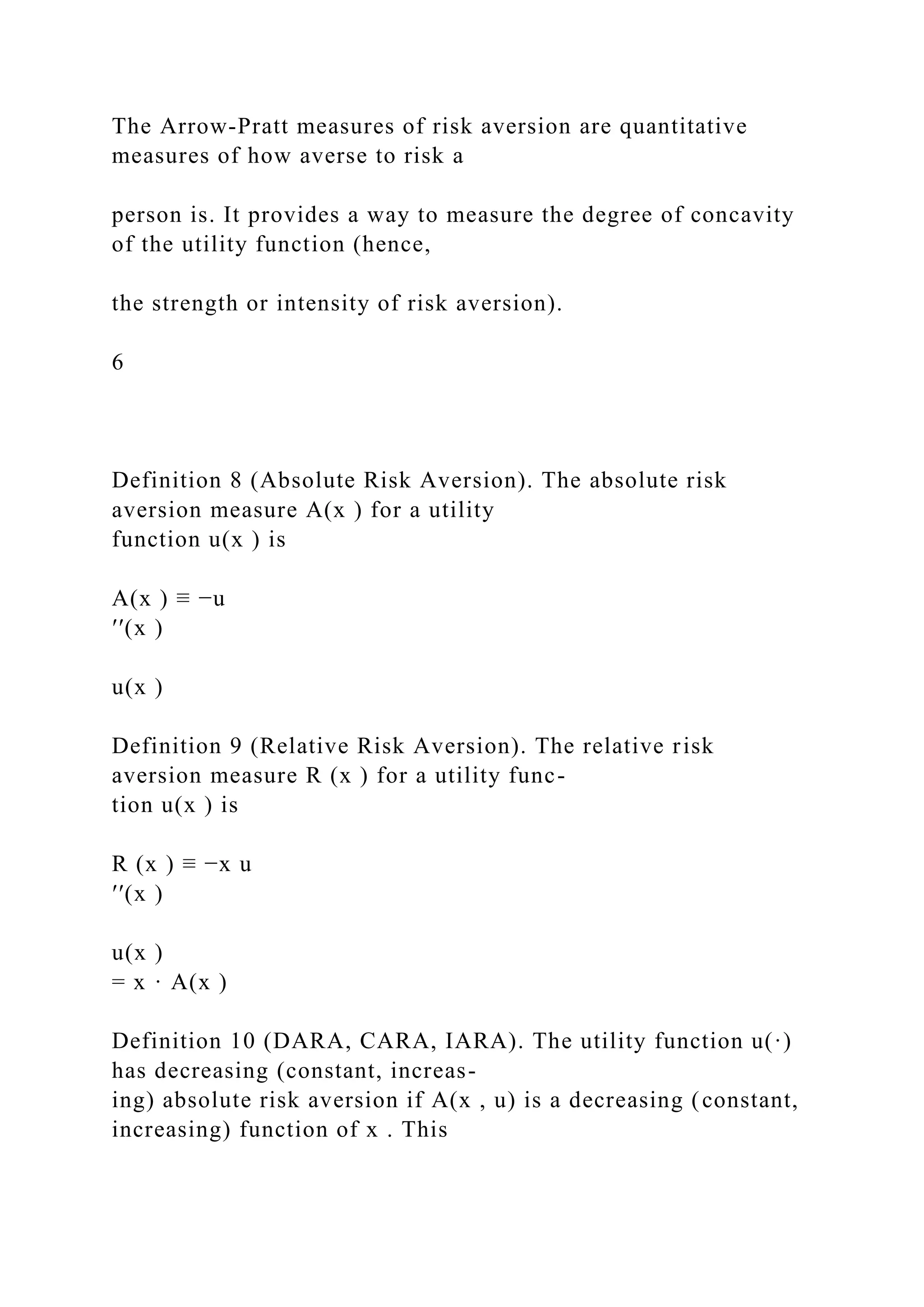 The Arrow-Pratt measures of risk aversion are quantitative
measures of how averse to risk a
person is. It provides a way to measure the degree of concavity
of the utility function (hence,
the strength or intensity of risk aversion).
6
Definition 8 (Absolute Risk Aversion). The absolute risk
aversion measure A(x ) for a utility
function u(x ) is
A(x ) ≡ −u
′′(x )
u(x )
Definition 9 (Relative Risk Aversion). The relative risk
aversion measure R (x ) for a utility func-
tion u(x ) is
R (x ) ≡ −x u
′′(x )
u(x )
= x · A(x )
Definition 10 (DARA, CARA, IARA). The utility function u(·)
has decreasing (constant, increas-
ing) absolute risk aversion if A(x , u) is a decreasing (constant,
increasing) function of x . This
 