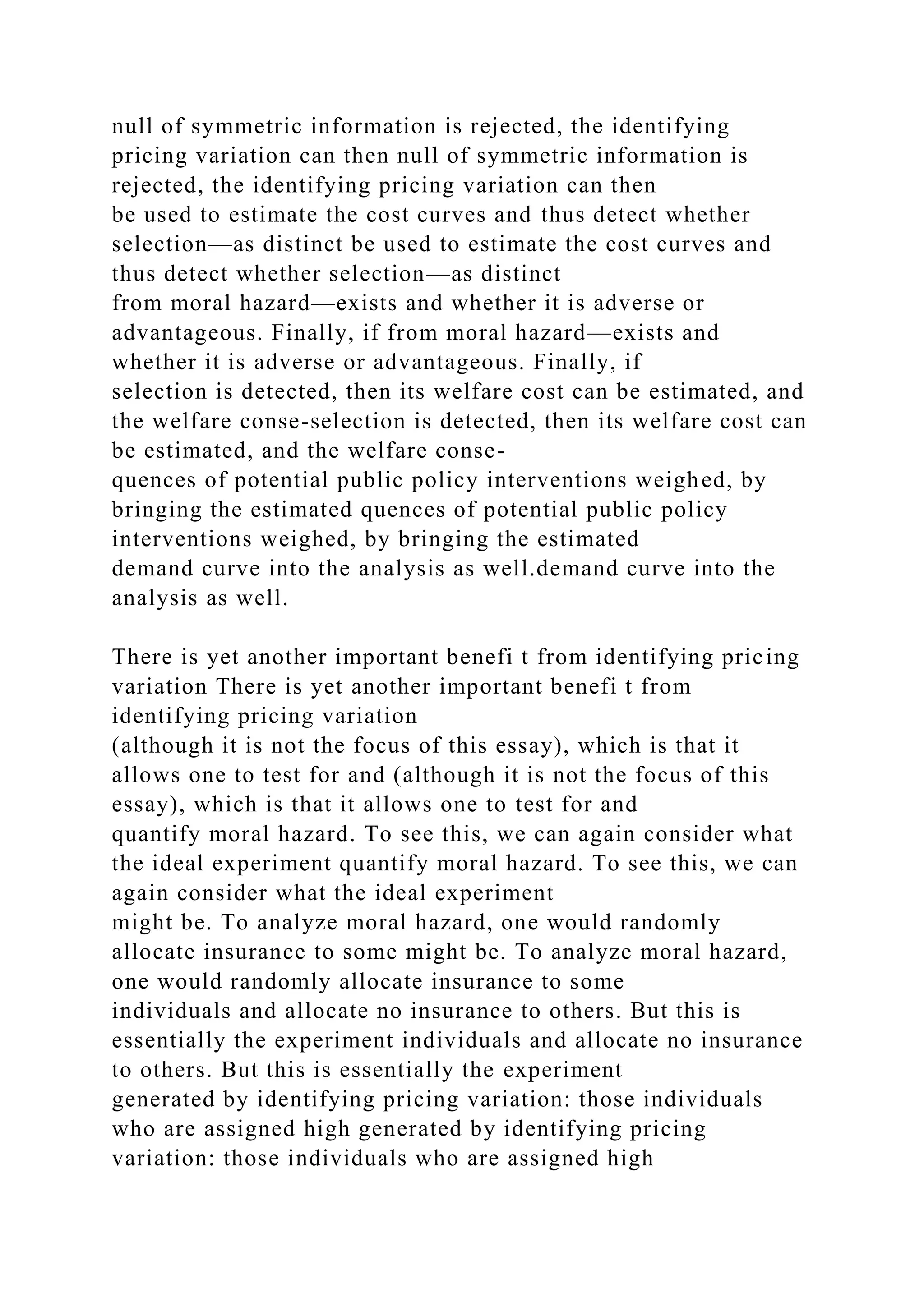 null of symmetric information is rejected, the identifying
pricing variation can then null of symmetric information is
rejected, the identifying pricing variation can then
be used to estimate the cost curves and thus detect whether
selection—as distinct be used to estimate the cost curves and
thus detect whether selection—as distinct
from moral hazard—exists and whether it is adverse or
advantageous. Finally, if from moral hazard—exists and
whether it is adverse or advantageous. Finally, if
selection is detected, then its welfare cost can be estimated, and
the welfare conse-selection is detected, then its welfare cost can
be estimated, and the welfare conse-
quences of potential public policy interventions weighed, by
bringing the estimated quences of potential public policy
interventions weighed, by bringing the estimated
demand curve into the analysis as well.demand curve into the
analysis as well.
There is yet another important benefi t from identifying pricing
variation There is yet another important benefi t from
identifying pricing variation
(although it is not the focus of this essay), which is that it
allows one to test for and (although it is not the focus of this
essay), which is that it allows one to test for and
quantify moral hazard. To see this, we can again consider what
the ideal experiment quantify moral hazard. To see this, we can
again consider what the ideal experiment
might be. To analyze moral hazard, one would randomly
allocate insurance to some might be. To analyze moral hazard,
one would randomly allocate insurance to some
individuals and allocate no insurance to others. But this is
essentially the experiment individuals and allocate no insurance
to others. But this is essentially the experiment
generated by identifying pricing variation: those individuals
who are assigned high generated by identifying pricing
variation: those individuals who are assigned high
 
